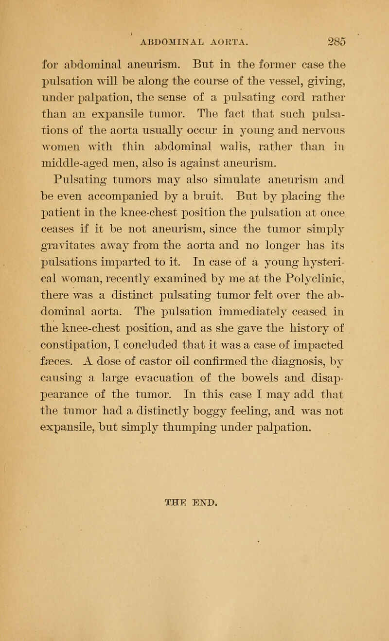 for abdominal aneurism. But in the former case the pulsation will be along the course of the vessel, giving, under palpation, the sense of a pulsating cord rather than an expansile tumor. The fact that such jjulsa- tions of the aorta usually occur in young and nervous women with thin abdominal walls, rather than in middle-aged men, also is against aneurism. Pulsating tumors may also simulate aneurism and be even accompanied by a bruit. But by placing the patient in the knee-chest position the pulsation at once ceases if it be not aneurism, since the tumor simply gravitates away from the aorta and no longer has its pulsations imparted to it. In case of a young hysteri- cal Avoman, recently examined by me at the Polyclinic, there was a distinct pulsating tumor felt over the ab- dominal aorta. The pulsation immediately ceased in the knee-chest position, and as she gave the history of constiiDation, I concluded that it was a case of impacted faeces. A dose of castor oil confirmed the diagnosis, by causing a large evacuation of the bowels and disap- pearance of the tumor. In this case I may add that the tumor had a distinctly boggy feeling, and was not expansile, but simjply thumping under palpation. THE END,