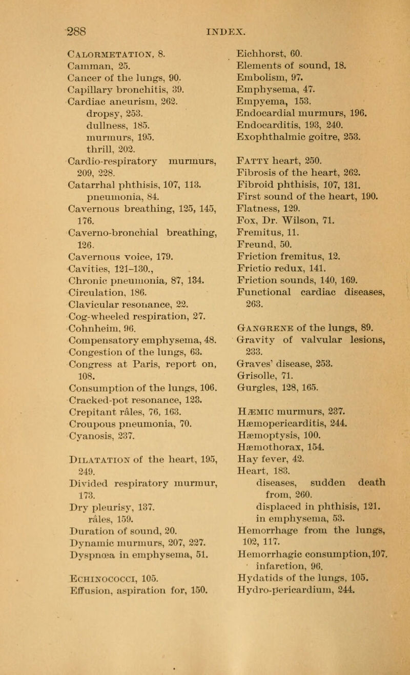 Calormetatiox, 8. Camraan, 25. Cancer of the lungs, 90. Capillary bronchitis, 39. Cardiac aneurism, 262. dropsj', 253. dullness, 185. murmurs, 195. thrill, 202. Cardio-respiratory murmurs, 209, 228. Catarrhal phthisis, 107, 113. pneumonia, 84. Cavernous breathing, 125, 145, 176. Caverno-bronchial breathing, 126. Cavernous voice, 179. Cavities, 121-130., Chronic pneumonia, 87, 134. Circulation, 186. Clavicular resonance, 22. Cog-wheeled respiration, 27. Cohnheim, 96. Compensatory emphysema, 48. Congestion of the lungs, 63. Congress at Paris, report on, 108. Consumption of the lungs, 106. Cracked-pot resonance, 123. Crepitant rales, 76, 163. Croui>ous pneumonia, 70. Cyanosis, 237. Dilatation of the heart, 195, 249. Divided respiratory murmur, 173. Dry pleurisy, 137. rales, 159. Duration of sound, 20. Dynamic nmrmurs, 207, 227. Dyspnoea in emphysema, 51. ECHINOCOCCI, 105. Effusion, aspiration for, 150. Eichhorst, 60. Elements of sound, 18. EmboUsm, 97. Emphysema, 47. Empyema, 153. Endocardial murmurs, 196. Endocarditis, 193, 240. Exophthalmic goitre, 2.53. Fatty heart, 250. Fibrosis of the heart, 262. Fibroid phthisis, 107, 131, First sound of the heart, 190. Flatness, 129. Fox, Dr. Wilson, 71. Fremitus, 11. Freund, 50. Friction fremitus, 12. Frictio redux, 141. Friction sounds, 140, 169. Functional cardiac diseases, 263. Gangrene of the lungs, 89. Gravity of valvular lesions, /iOO. Graves' disease, 253. Grisolle, 71. Gurgles, 128, 165. H^Mic murmurs, 237. Hsemopericarditis, 244. Haemoptysis, 100. Hsemothorax, 154. Hay fever, 42. Heart, 183. diseases, sudden death from, 260. displaced in phthisis, 121. in emphy.sema, 53. Hemorrhage from the lungs, 102, 117. Hemorrhagic consumption, 107. infarction, 96. Hydatids of the lungs, 105. Hydro-pericardium, 244.