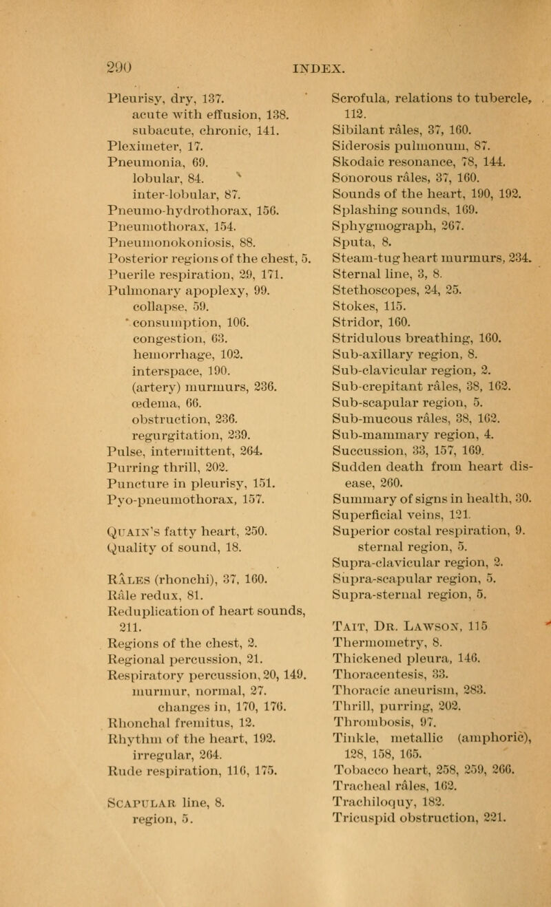 Pleurisy, dry, 137. acute with effusion, 138. subacute, chronic, 141. Plexinietev, 17. Pneumonia, 69. lobular, 84.  inter-loVmlar, 87. Pneunio-hy(lrf>thorax, 156. Pneuniothovax, 154. Pneuuionokoniosis, 88. Posterior regions of the chest, 5. Puerile respiration, 2.9, 171. Pulmonary apoplexy, 99. collapse. 59. ' consvniiption, 106. congestion, Co. hemorrhage, 102. interspace, 190. (artery) murmurs, 236. oedema, 66. obstruction, 236. regurgitation, 239. Pulse, intermittent, 264. Purring thrill, 202. Puncture in pleurisy, 151. Pyo-pneumothorax, 157. QUAlN's fatty heart, 250. Quality of sound, 18. Rales (rhonchi), 37, 160. Rale redux, 81. Reduplication of heart sounds, 211. Regions of the chest, 2. Regional percussion, 21. Respiratory percussion, 20, 149. murnuir, normal, 27. changes in, 170, 176. Rlionchal fremitus, 12. Rhythm of the heart, 192. irregular, 264. Rude respiration, 116, 175. Scapular line, 8. region, 5. Scrofula, relations to tubercle, 112. Sibilant rales, 37, 160. Siderosis pulmonum, 87. Skodaic resonance, 78, 144. Sonorous rales, 37, 160. Sounds of the heart, 190, 192. Splashing sounds, 169. Sphygmograph, 267. Sputa, 8. Steam-tug heart murmurs, 234. Sternal line, 3, 8. Stethoscopes, 24, 25. Stokes, 115. Stridor, 160. Stridulous breathing, 160. Sub-axillary region, 8. Sub-clavicular region, 2. Sub-crepitant i-ales, 38, 162. Sub-scapular region, 5. Sub-mucous rales, 38, 162. Sub-mammary region, 4. Succussion, 33, 157, 169. Sudden death from heart dis- ease, 260. Summary of signs in health, 30. Superficial veins, 121. Superior costal respiration, 9. sternal region, 5. Supra-clavicular region, 2. Supra-scapular region, 5. Supra-sternal region, 5. Tait, Dr. Lawsox, 115 Thermometry, 8. Thickened pleura, 146. Thoracentesis, 33. Thoracic aneurism, 283. Thrill, purring, 202. Thrombosis, 97. Tinkle, metallic (amphoric), 128, 158, 165. Tobacco heart, 258, 259, 266. Tracheal rales, 162. Trachiloquy, 182. Tricui<i)id obstruction, 221.