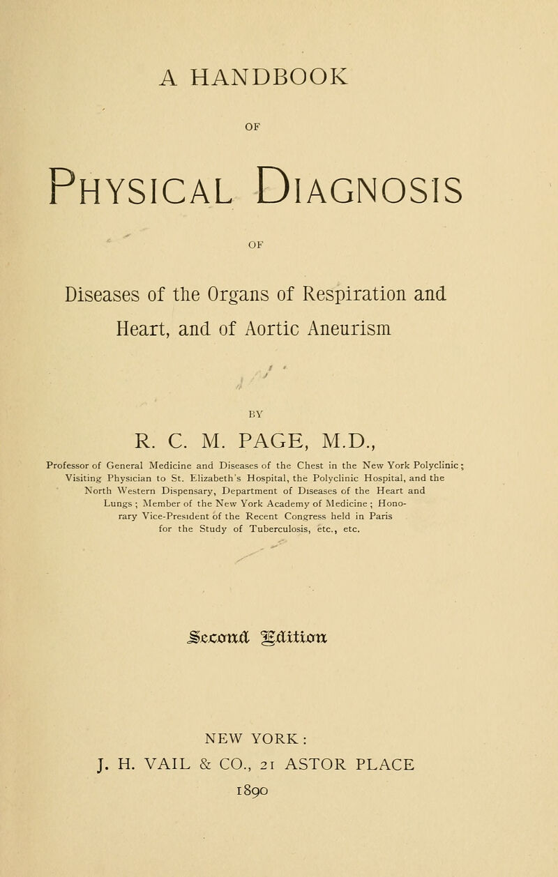 A HANDBOOK OF Physical Diagnosis OF Diseases of the Organs of Respiration and Heart, and of Aortic Aneurism BY R. C. M. PAGE, M.D., Professor of General Medicine and Diseases of the Chest in the New York Polyclinic; Visiting Physician to St. Elizabeth's Hospital, the Polyclinic Hospital, and the North Western Dispensary, Department of Diseases of the Heart and Lungs ; Member of the New York Academy of Medicine ; Hono- rary Vice-President of the Recent Congress held in Paris for the Study of Tuberculosis, etc., etc. MzconiSi Edition NEW YORK: J. H. VAIL & CO., 21 ASTOR PLACE 1890