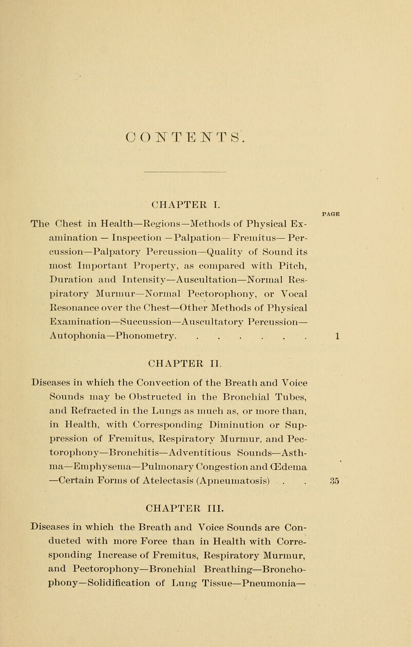 0(3I^rTEl^TS'. CHAPTER I. The Chest in Health—Regions—Methods of Physical Ex- amination — Inspection —Palpation— Fremitus— Per- cussion—Palpatory Percussion—Quality of Sound its most Important Property, as compared with Pitch, Duration and Intensity—Auscultation—Normal Res- piratory Murmur—Normal Pectorophony, or Vocal Resonance over the Chest—Other Methods of Physical Examination—Succussion—Ausciiltatory Pei'cussion— Autophonia—Phonometry 1 CHAPTER II. Diseases in which the Convection of the Breath and Voice Sounds may be Obstructed in the Bronchial Tubes, and Refracted in the Lungs as much as, or more than, in Health, with Corresponding Diminution or Sup- pression of Fremitus, Respiratory Murmur, and Pec- torophony—Bronchitis—Adventitious Sounds—Asth- ma—Emphysema—Pulmonary Congestion and Oedema —Certain Forms of Atelectasis (Apneumatosis) . . 35 CHAPTER III. Diseases in which the Breath and Voice Sounds are Con- ducted with more Force than in Health with Corre- sponding Increase of Fremitus, Respiratory Murmur, and Pectorophony—Bronchial Breathing—Broncho- phony—Solidification of Lung Tissue—Pneumonia—