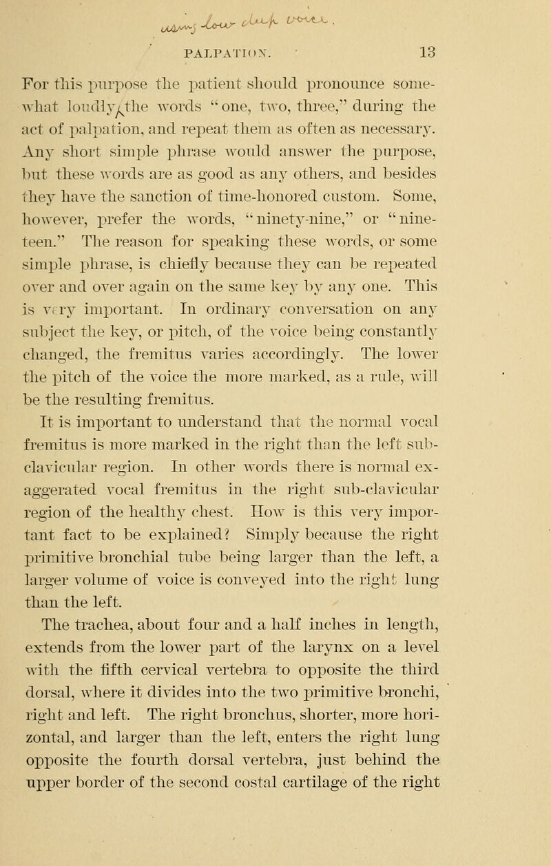 For tliis purpose the x)i^tient slioiild pronounce some- what loudly/the Avords  one, two, three, during the act of palpation, and repeat them as often as necessary. Any short sim2)le phrase would answer the puri:)Ose, but these words are as good as any others, and besides they have the sanction of time-honored custom. Some, however, prefer the words, ' ninety-nine, or  nine- teen. The reason for si3eaking these words, or some simple phrase, is chiefly because thej can be re]peated over and over again on the same key by any one. This is vfry inij)ortant. In ordinary conversation on any subject the key, or pitch, of the voice being constantly changed, the fremitus varies accordingly. The lower the pitch of the voice the more marked, as a rule, will be the resulting fremitus. It is important to understand that the normal vocal fremitus is more marked in the right than the left sub- clavicular region. In other words there is normal ex- aggerated vocal fremitus in the right sub-clavicular region of the healthy chest. Hoav is this very impor- tant fact to be ex]3lained? Simply because the right primitive bronchial tube being larger than the left, a larger volume of voice is conveyed into the right lung than the left. The trachea, about four and a half inches in length, extends from the lower part of the larynx on a level with the fifth cervical vertebra to opposite the third dorsal, where it divides into the two primitive bronchi, right and left. The right bronchus, shorter, more hori- zontal, and larger than the left, enters the right lung opiDOsite the fourth dorsal vertebra, just behind the upper border of the second costal cartilage of the right
