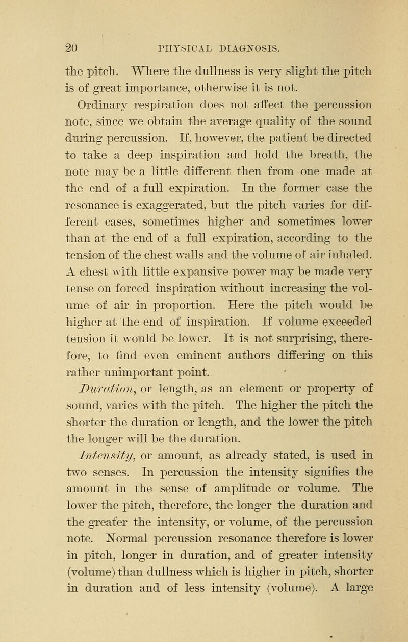 the pitch. Where the dullness is very slight the pitch is of great importance, otherwise it is not. Ordinary respiration does not affect the percussion note, since we obtain the average quality of the sound during percussion. If, however, the patient be directed to take a deep inspiration and hold the breath, the note may be a little different then from one made at the end of a full expiration. In the former case the resonance is exaggerated, but the jDitch varies for dif- ferent cases, sometimes higher and sometimes lower than at the end of a full expiration, according to the tension of the chest walls and the volume of air inhaled. A chest with little expansive power may be made very tense on forced inspiration without increasing the vol- ume of air in proportion. Here the i^itch would be higher at the end of inspiration. If volume exceeded tension it would be lower. It is not surprising, there- fore, to find even eminent authors differing on this rather unimjDortant point. Duration^ or length, as an element or property of sound, varies with the pitch. The higher the pitch the shorter the duration or length, and the lower the pitch the longer will be the duration. Intensity^ or amount, as already stated, is used in two senses. In percussion the intensity signifies the amount in the sense of amplitude or volume. The lower the pitch, therefore, the longer the duration and the greater the intensity, or volume, of the XDercussion note. Normal percussion resonance therefore is lower in pitch, longer in duration, and of greater intensity (volume) than dullness which is higher in pitch, shorter in duration and of less intensity (volume). A large