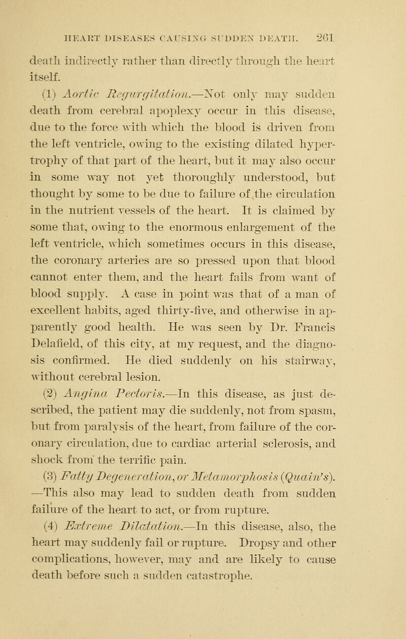 JIKAKT DISEASES CArsi^c; SlUDEX DEATH. 201 deatli indirectly rather than directly through the heart itself. (1) Aortic Regurgitation.—Xot only may sudden deatli from cerebral apoplexy occur in this disease, due to the force with which the blood is driven from the left ventricle, owing to the existing dilated hyp)er- trophy of that part of the heart, but it may also occur in some way not yet thoroughly understood, but thought by some to be due to failure of the circulation in the nutrient vessels of the heart. It is claimed by some that, owing to the enormous enlargement of the left ventricle, which sometimes occurs in this disease, the coronary arteries are so pressed upon that blood cannot enter them, and the heart fails from want of blood supx^ly. A case in point was that of a man of excellent habits, aged thirty-five, and otherwise in aj)- parently good health. He was seen by Dr. Francis Delafield, of this city, at my request, and the diagno- sis confirmed. He died suddenly on his stairway, without cerebral lesion. (2) Angina Pectoris.—In this disease, as just de- scribed, the patient may die suddenly, not from spasm, but from paralysis of the heart, from failure of the cor- onary circulation, due to cardiac arterial sclerosis, and shock from' the terrific pain. (3) Fatty Degeneration., or 2IetamorpJiosis {Quain's). —This also may lead to sudden death from sudden failure of the heart to act, or from rupture. (4) Extreme Dilatation.—In this disease, also, the heart may suddenly fail or rupture. Dropsy and other complications, however, may and are likely to cause death before such a sudden catastrophe.