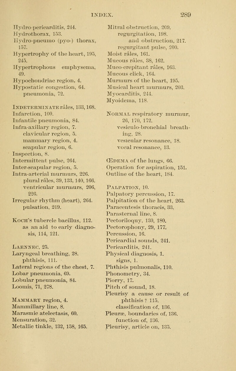 ITydro-pericarditis, 244. Hydi-otliorax, loo. llydro-piieuiiio (pyo-) thorax, 157. Hypertrophy of the heart, lOo, 245. Hypertrox^hous emphysema, 49. Hypochondriac region, 4. Hypostatic congestion, 64. pneumonia, 72. I:s'DETERMiXATE rales, 133,168. Infarction, 100. Infantile pneumonia, 84. Infra-axillary region, 7. clavicular region, 5. mammary region, 4. scapular region, 6. Inspection, 8. Intermittent pulse, 204. Inter-scapular region, 5. Intra-arterial murmurs, 226. plural rales, 39,133,140,166. ventricular murmurs, 206, 226. Irregular rhythm (heart), 264. pulsation, 219. Koch's tubercle bacillus, 112. as an aid to early diagno- sis, 114, 121. Laennec, 25. Laryngeal breathing, 28. phthisis, 111. Lateral regions of the chest, 7. Lobar pneumonia, 69. Lobular pneumonia, 84. Loomis, 71, 278. Mammary region, 4. Mammillary line, 8. Marasmic atelectasis, 60. Mensuration, 32. Metallic tinkle, 132, 158, 165. Mitral ol)struction, 209. regurgitation, 198. and obstruction, 217. regurgitant pulse, 200. Moist rales, 161. Mucous rales, 38, 162. Muco-crepitant rales, 103. Mucous click, 164. Murmurs of the heart, 195. Musical heart murmurs, 203. Myocarditis, 244. Myoidema, 118. Normal respiratory murmur, 26, 170, 172. vesiculo-bronchial breath- ing, 28. A^esicular resonance, 18. vocal resonance, 13. (Edema of the lungs, 66. Operation for aspiration, 151. Outline of the heart, 184. Palpatio^^ 10. Palpatory percussion, 17. Palpitation of the heart, 263. Paracentesis thoracis, 33. Parasternal line, 8. Pectoriloquy, 130, 180. Pectorophony, 29, 177. Percussion, 16. Pericardial sounds, 241. Pericarditis, 241. Physical diagnosis, 1. signs, 1. Phthisis pulmonalis, 110. Phonometry, 34. Piorry, 17. Pitch of sound, 18. Pleurisy a cause or result of phthisis ? 115. classification of, 136. Pleurse, boundaries of, 136. function of, 136. Pleurisy, article on, 135.