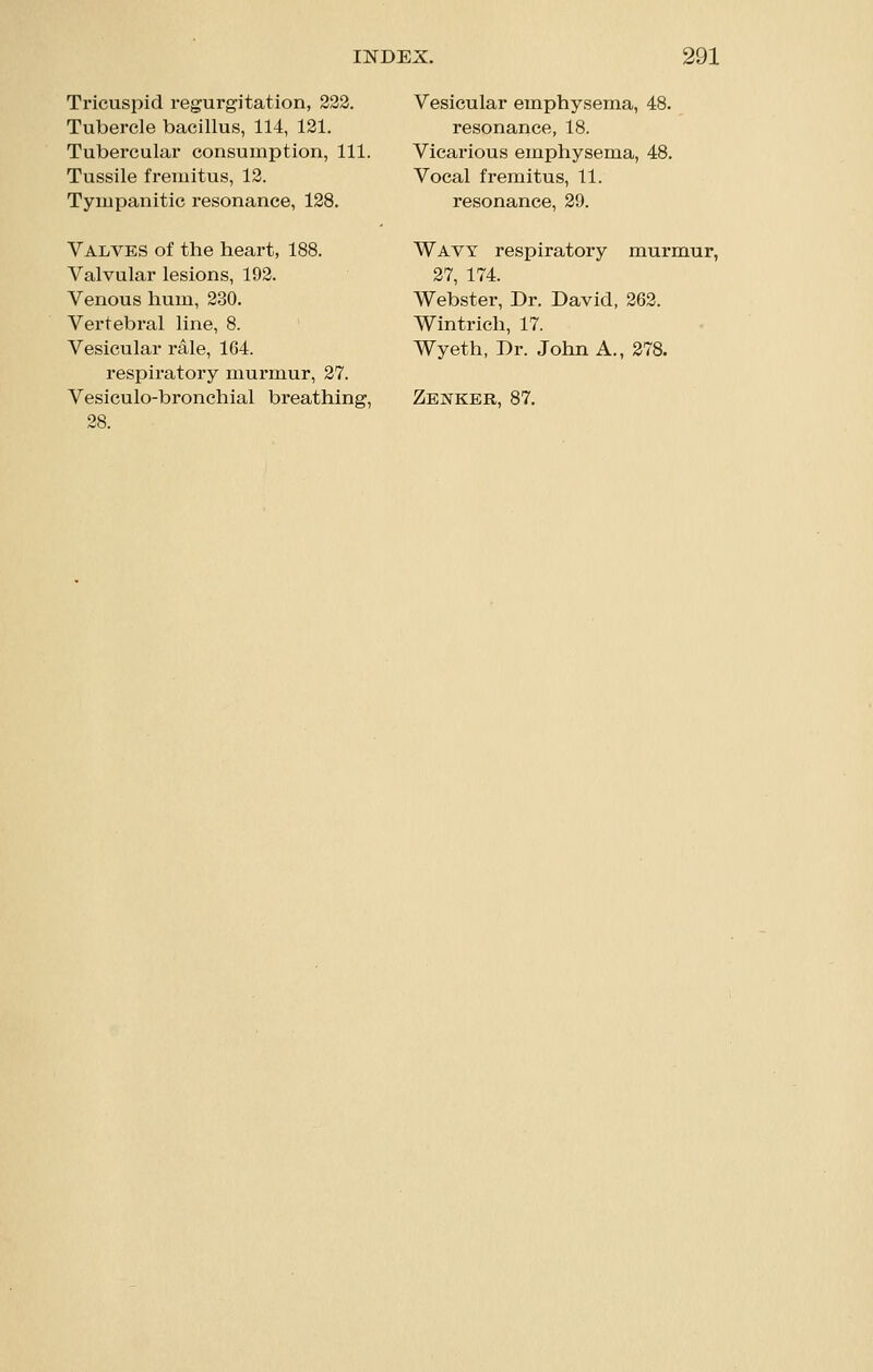 Tricuspid regurgitation, 232. Tubercle bacillus, 114, 121. Tubercular consumption, 111. Tussile fremitus, 12. Tympanitic resonance, 128. Valves of the heart, 188. Valvular lesions, 192. Venous hum, 230. Vertebral line, 8. Vesicular rale, 164. respiratory murmur, 27. Vesiculo-bronchial breathing, 28. Vesicular emphysema, 48. resonance, 18. Vicarious emphysema, 48. Vocal fremitus, 11. resonance, 29. Wavy respiratory murmur, 27, 174. Webster, Dr. David, 262. Wintrich, 17. Wyeth, Dr. John A., 278. Zenker, 87.