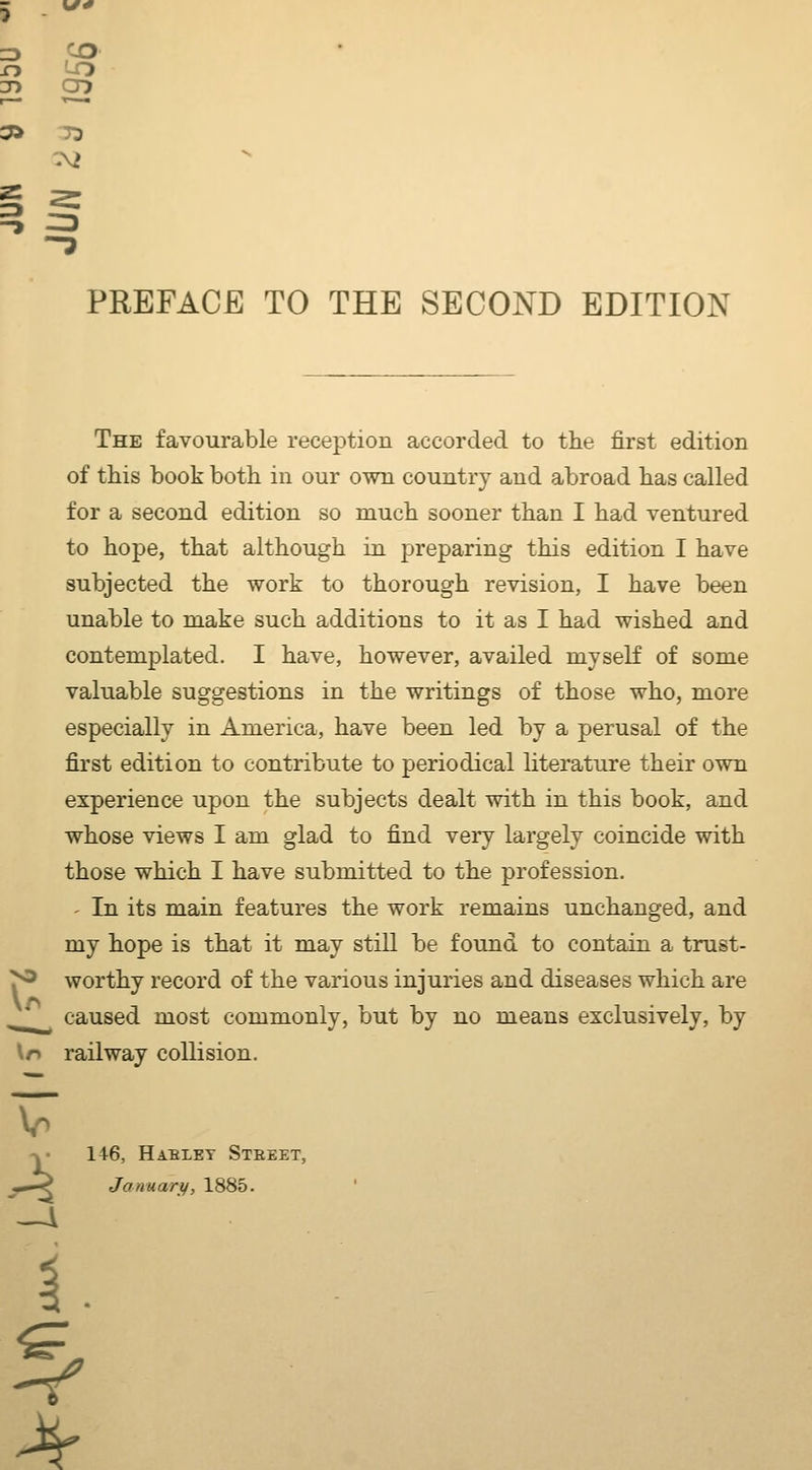 The favourable reception accorded to the first edition of this book both in our own country and abroad has called for a second edition so much sooner than I had ventured to hope, that although in preparing this edition I have subjected the work to thorough revision, I have been unable to make such additions to it as I had wished and contemplated. I have, however, availed myself of some valuable suggestions in the writings of those who, more especially in America, have been led by a perusal of the first edition to contribute to periodical literature their own experience upon the subjects dealt with in this book, and whose views I am glad to find very largely coincide with those which I have submitted to the profession. - In its main features the work remains unchanged, and my hope is that it may still be found to contain a trust- worthy record of the various injuries and diseases which are caused most commonly, but by no means exclusively, by \r> railway collision. 146, HABLET StEEET, January, 1885.