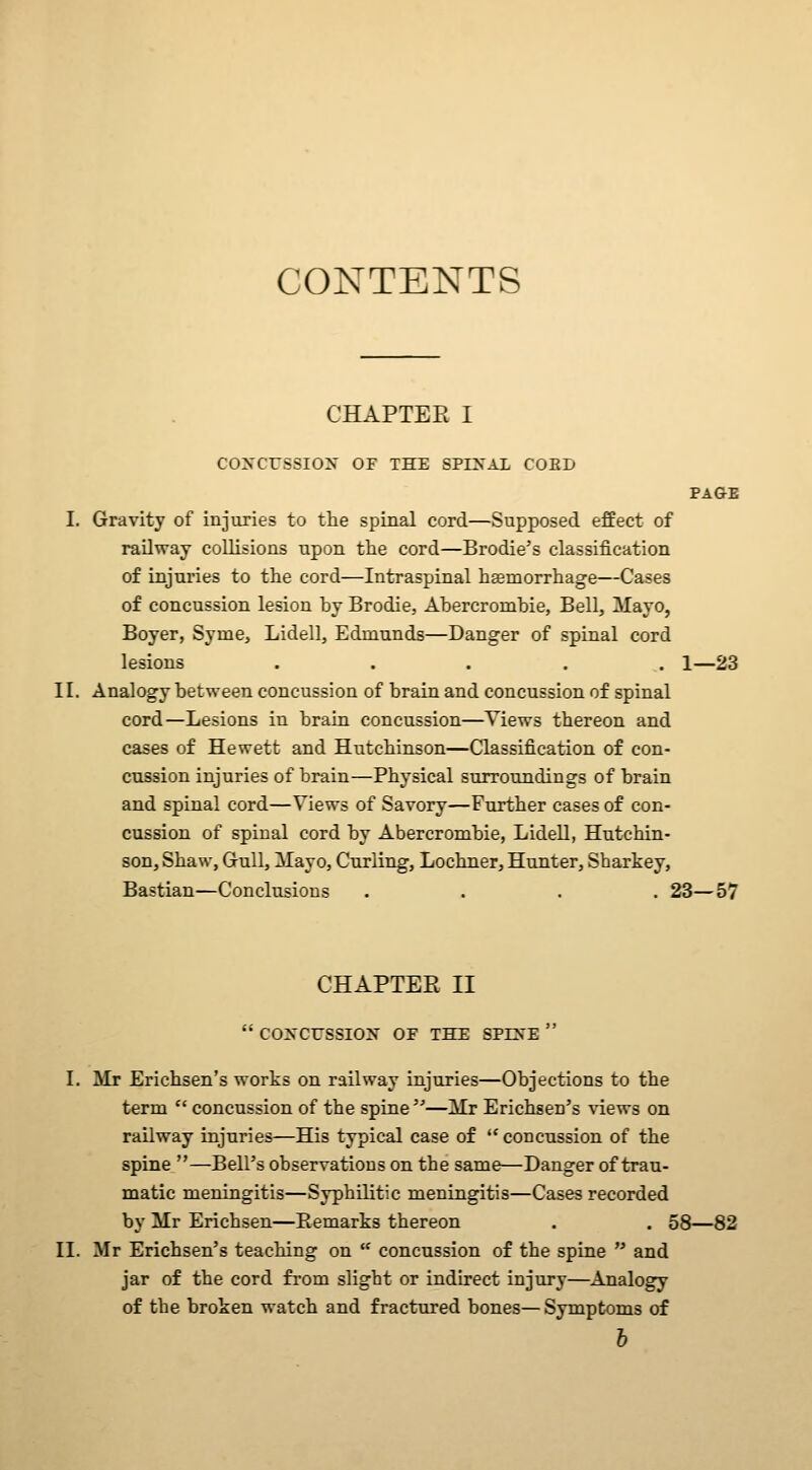 CONTENTS CHAPTEE I COXCrSSIOy OF THE SPINAL COED PAGE I. Gravity of injuries to the spinal cord—Supposed effect of railway collisions upon the cord—Brodie's classification of injuries to the cord—Intraspinal hgemorrhage—Cases of concussion lesion by Brodie, Abercrombie, Bell, Mayo, Boyer, Syme, Lidell, Edmunds—Danger of spinal cord lesions ..... 1—23 II. Analogy between concussion of brain and concussion of spinal cord—Lesions in brain concussion—Views thereon and cases of Hewett and Hutchinson—Classification of con- cussion injuries of brain—Physical surroundings of brain and spinal cord—Views of Savory—Further cases of con- cussion of spinal cord by Abercrombie, Lidell, Hutchin- son, Shaw, Gull, ilayo. Curling, Lochner, Hunter, Sharkey, Bastian—Conclusions .... 23—57 CHAPTER II  COXCrSSIOX OF THE SPEN'E  I. Mr Erichsen's works on railway injuries—Objections to the term  concussion of the spine ^^—Mr Erichsen's ■vn.ews on railway injuries—His typical case of concussion of the spine —Bell's observations on the same—Danger of trau- matic meningitis—Syphilitic meningitis—Cases recorded by Mr Erichsen—Remarks thereon . . 58—82 II. Mr Erichsen's teaching on  concussion of the spine  and jar of the cord from slight or indirect injury—Analogy of the broken watch and fractured bones— Symptoms of h