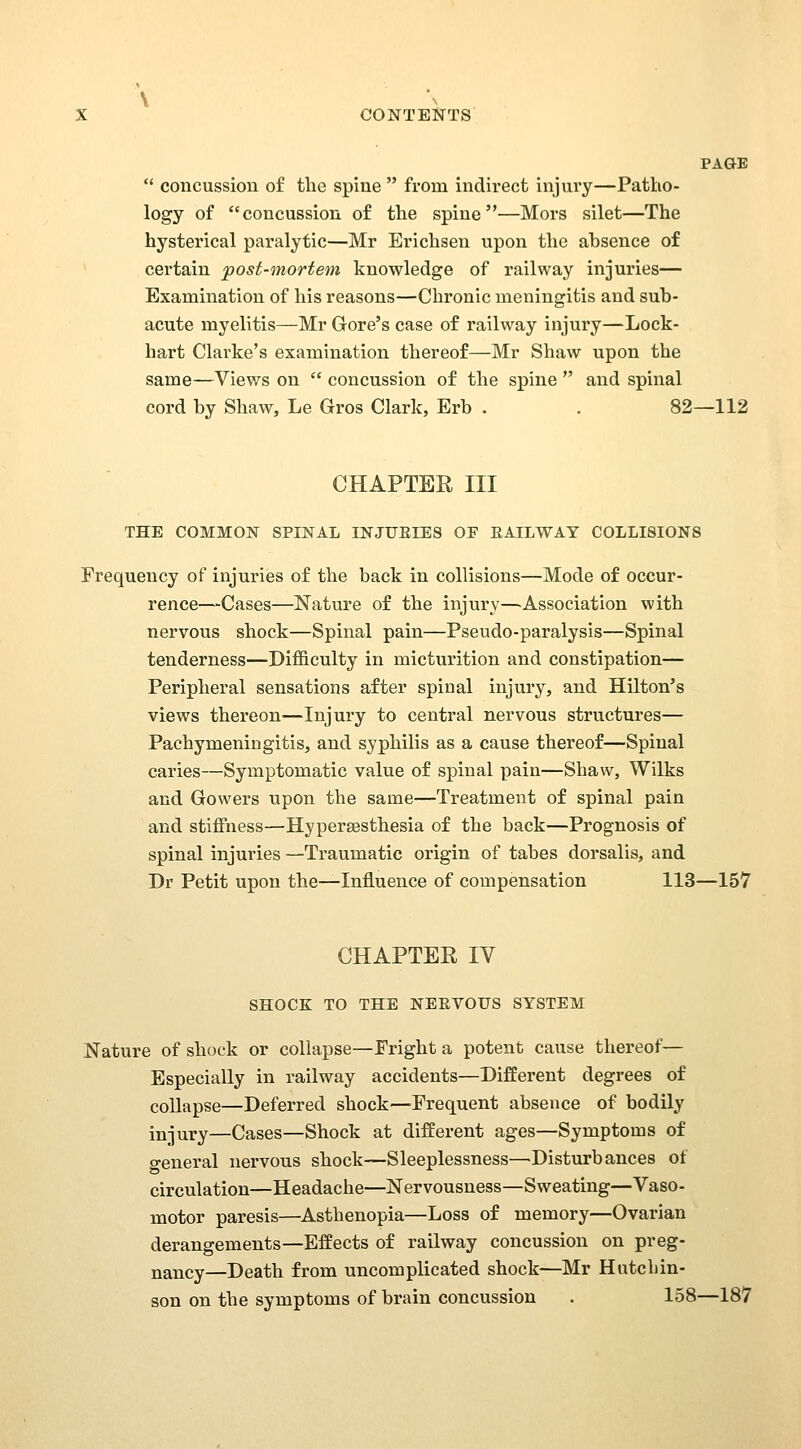 PAGE  concussion of the spine  from indirect injury—Patho- logy of concussion of the spine—Mors silet—The hysterical paralytic—Mr Erichsen upon the absence of certain post-mortem knowledge of railway injuries— Examination of his reasons—Chronic meningitis and sub- acute myelitis—Mr Gore's case of railway injury—Lock- hart Clarke's examination thereof—Mr Shaw upon the same—Views on  concussion of the spine  and spinal cord by Shaw, Le Gros Clark, Erb . . 82—112 CHAPTER III THE COMMON SPINAL INJURIES OF EAILWAY COLLISIONS Frequency of injuries of the back in collisions—Mode of occur- rence—Cases—Nature of the injury—^Association with nervous shock—Spinal pain—Pseudo-paralysis—Spinal tenderness—Difficulty in micturition and constipation— Peripheral sensations after spinal injury, and Hilton's views thereon—Injury to central nervous structures— Pachymeningitis, and syphilis as a cause thereof—Spinal caries—Symptomatic value of spinal pain—Shaw, Wilks and Gowers upon the same—Treatment of spinal pain and stiffness—Hypersesthesia of the back—Prognosis of spinal injuries —Traumatic origin of tabes dorsalis, and Dr Petit upon the—Influence of compensation 113—157 CHAPTER IV SHOCK TO THE NERVOUS SYSTEM Nature of shock or collapse—Fright a potent cause thereof— Especially in railway accidents—Different degrees of collapse—Deferred shock—Frequent absence of bodily injury—Cases—Shock at different ages—Symptoms of general nervous shock—Sleeplessness—Disturbances of circulation—Headache—Nervousness—Sweating—Vaso- motor paresis—Asthenopia—Loss of memory—Ovarian derangements—Effects of railway concussion on preg- nancy—Death from uncomplicated shock—Mr Hutcbin- son on the symptoms of brain concussion . 158—187