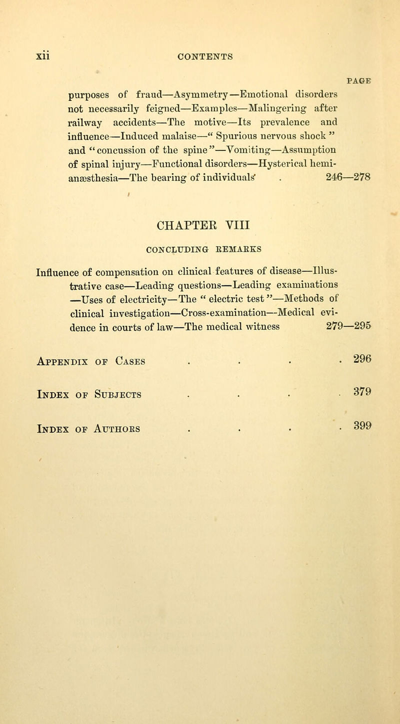 Xll CONTENTS PAGE purposes of fraud—Asymmetry—Emotional disorders not necessarily feigned—Examples—Malingering after railway accidents—The motive—Its prevalence and influence—Induced malaise— Spurious nervous shock and concussion of the spine —Vomiting—Assumption of spinal injury—Functional disorders—Hysterical hemi- ansesthesia—The bearing of individuals' . 246—278 CHAPTER VIII CONCLUDING EEMAEKS Influence of compensation on clinical features of disease—Illus- trative case—Leading questions—Leading examinations —Uses of electricity—The electric test—Methods of clinical investigation—Cross-examination—Medical evi- dence in courts of law—The medical witness 279—295 Appendix of Cases . . . • 296 Index of Subjects ... 379 Index of Authoes . . • • 399