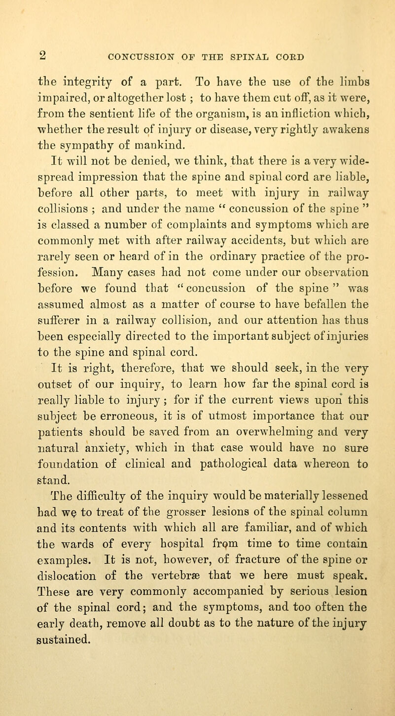 the integrity of a part. To have the use of the limbs impaired, or altogether lost; to have them cut off, as it were, from the sentient life of the organism, is an infliction which, whether the result of injury or disease, very rightly awakens the sympathy of mankind. It will not be denied, we think, that there is a very wide- spread impression that the spine and spioalcord are liable, before all other parts, to meet with injury in railway collisions ; and under the name '* concussion of the spine  is classed a number of complaints and symptoms which are commonly met with after railway accidents, but which are rarely seen or heard of in the ordinary practice of the pro- fession. Many cases had not come under our observation before we found that  concussion of the spine  was assumed almost as a matter of course to have befallen the sufferer in a railway collision, and our attention has thus been especially directed to the important subject of injuries to the spine and spinal cord. It is right, therefore, that we should seek, in the very outset of our inquiry, to learn how far the spinal cord is really liable to injury; for if the current views upon this subject be erroneous, it is of utmost importance that our patients should be saved from an overwhelming and very natural anxiety, which in that case would have no sure foundation of clinical and pathological data whereon to stand. The difficulty of the inquiry would be materially lessened had we to treat of the grosser lesions of the spinal column and its contents with which all are familiar, and of which the wards of every hospital from time to time contain examples. It is not, however, of fracture of the spine or dislocation of the vertebrae that we here must speak. These are very commonly accompanied by serious lesion of the spinal cord; and the symptoms, and too often the early death, remove all doubt as to the nature of the injury sustained.