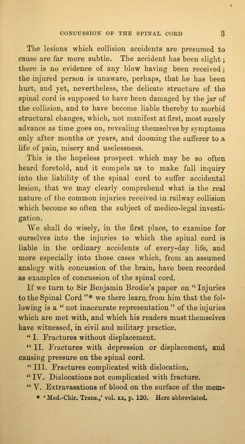 The lesions which collision accidents are presumed to cause are far more subtle. The accident has been slight; there is no evidence of any blow having been received; the injured person is unaware, perhaps, that he has been hurt, and yet, nevertheless, the delicate structure of the spinal cord is supposed to have been damaged by the jar of the collision, and to have become liable thereby to morbid structural changes, which, not manifest at first, most surely advance as time goes on, revealing themselves by symptoms only after months or years, and dooming the sufferer to a life of pain, misery and uselessness. This is the hopeless prospect which may be so often heard foretold, and it compels us to make full inquiry into the liability of the spinal cord to suffer accidental lesion, that we may clearly comprehend what is the real nature of the common injuries received in railway collision which become so often the subject of medico-legal investi- gation. We shall do wisely, in the first place, to examine for ourselves into the injuries to which the spinal cord is liable in the ordinary accidents of every-day life, and more especially into those cases which, from an assumed analogy with concussion of the brain, have been recorded as examples of concussion of the spinal cord. If we turn to Sir Benjamin Brodie's paper on  Injuries to the Spinal Cord * we there learn, from him that the fol- lowing is a  not inaccurate representation  of the injuries which are met with, and which his readers must themselves have witnessed, in civil and military practice.  I. Fractures without displacement. ** II. Fractures with depression or displacement, and causing pressure on the spinal cord.  III. Fractures complicated with dislocation. ** IV. Dislocations not complicated with fracture.  y. Extravasations of blood on the surface of the mem- * ' Med.-Chir. Trans.,' vol. xx, p. 120. Here abbreviated.