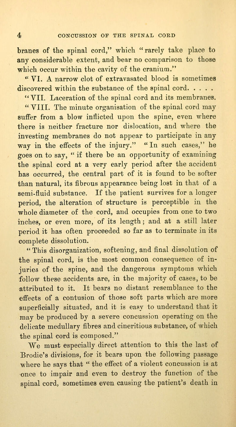 branes of the spinal cord, which  rarely take place to any considerable extent, and bear no comparison to those which occur within the cavity of the cranium. *' VI. A narrow clot of extravasated blood is sometimes discovered within the substance of the spinal cord *'VII. Laceration of the spinal cord and its membranes.  VIII. The minute organisation of the spinal cord may suffer from a blow inflicted upon the spine, even where there is neither fracture nor dislocation, and where the investing membranes do not appear to participate in any way in the effects of the injury. In such cases, he goes on to say, *' if there be an opportunity of examining the spinal cord at a very early period after the accident has occurred, the central part of it is found to be softer than natural, its fibrous appearance being lost in that of a semi-fluid substance. If the patient survives for a longer period, the alteration of structure is perceptible in the whole diameter of the cord, and occupies from one to two inches, or even more, of its length; and at a still later period it has often proceeded so far as to terminate in its complete dissolution.  This disorganization, softening, and final dissolution of the spinal cord, is the most common consequence of in- juries of the spine, and the dangerous symptoms which follow these accidents are, in the majority of cases, to be attributed to it. It bears no distant resemblance to the effects of a contusion of those soft parts which are more superficially situated, and it is easy to understand that it may be produced by a severe concussion operating on the delicate medullary fibres and cineritious substance, of which the spinal cord is composed. We must especially direct attention to this the last of Brodie's divisions, for it bears upon the following passage where he says that  the effect of a violent concussion is at once to impair and even to destroy the function of the spinal cord, sometimes even causing the patient's death in