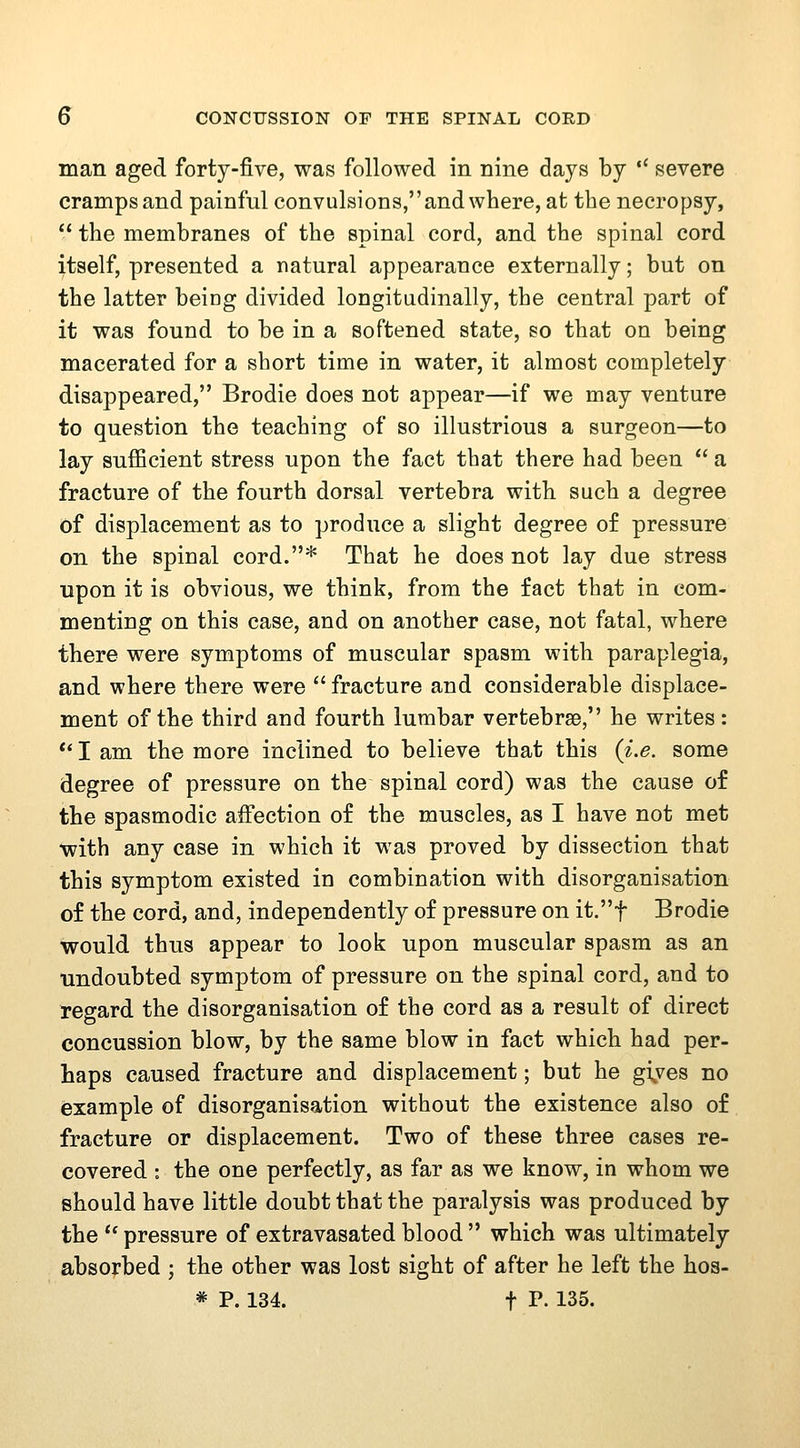man aged forty-five, was followed in nine days by  severe cramps and painful convulsions, and where, afc the necropsy,  the membranes of the spinal cord, and the spinal cord ^tself, presented a natural appearance externally; but on the latter being divided longitudinally, the central part of it was found to be in a softened state, so that on being macerated for a short time in water, it almost completely disappeared, Brodie does not appear—if we may venture to question the teaching of so illustrious a surgeon—to lay sufficient stress upon the fact that there had been  a fracture of the fourth dorsal vertebra with such a degree of displacement as to produce a slight degree of pressure on the spinal cord.* That he does not lay due stress upon it is obvious, we think, from the fact that in com- menting on this case, and on another case, not fatal, where there were symptoms of muscular spasm with paraplegia, and where there were  fracture and considerable displace- ment of the third and fourth lumbar vertebrae, he writes: ** I am the more inclined to believe that this (i.e. some degree of pressure on the spinal cord) was the cause of the spasmodic affection of the muscles, as I have not met with any case in which it was proved by dissection that this symptom existed in combination with disorganisation of the cord, and, independently of pressure on it.t Brodie would thus appear to look upon muscular spasm as an undoubted symptom of pressure on the spinal cord, and to regard the disorganisation of the cord as a result of direct concussion blow, by the same blow in fact which had per- haps caused fracture and displacement; but he g\ves no example of disorganisation without the existence also of fracture or displacement. Two of these three cases re- covered : the one perfectly, as far as we know, in whom we should have little doubt that the paralysis was produced by the  pressure of extravasated blood  which was ultimately absorbed ; the other was lost sight of after he left the hoa-