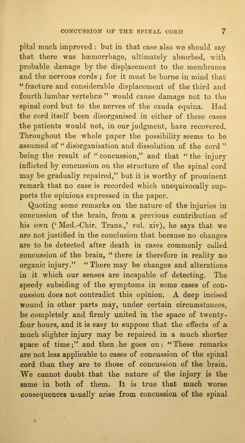 pital mucli improved : but in that case also we should say- that there was haemorrhage, ultimately absorbed, with probable damage by the displacement to the membranes and the nervous cords ; for it must be borne in mind that  fracture and considerable displacement of the third and fourth lumbar vertebrae  would cause damage not to the spinal cord but to the nerves of the cauda equina. Had the cord itself been disorganised in either of these cases the patients would not, in our judgment, have recovered. Throughout the whole paper the possibility seems to be assumed of  disorganisation and dissolution of the cord  being the result of concussion, and that the injury inflicted by concussion on the structure of the spinal cord may be gradually repaired, but it is worthy of prominent remark that no case is recorded which unequivocally sup- ports the opinions expressed in the paper. Quoting some remarks on the nature of the injuries in concussion of the brain, from a previous contribution of his own ('Med.-Chir. Trans.,' vol. xiv), he says that we are not justified in the conclusion that because no changes are to be detected after death in cases commonly culled concussion of the brain,  there is therefore in reality no organic injury.  There may be changes and alterations in it which our senses are incapable of detecting. The speedy subsiding of the symptoms in some cases of con- cussion does not contradict this opinion. A deep incised wound in other parts may, under certain circumstances, be completely and firmly united in the space of twenty- four hours, and it is easy to suppose that the eff'ects of a much slighter injury may be repaired in a much shorter space of time; and then he goes on: These remarks are not less applicable to cases of concussion of the spinal cord than they are to those of concussion of the brain. We cannot doubt that the nature of the injury is the same in both of them. It is true that much worse consequences usually arise from concussion of the spinal