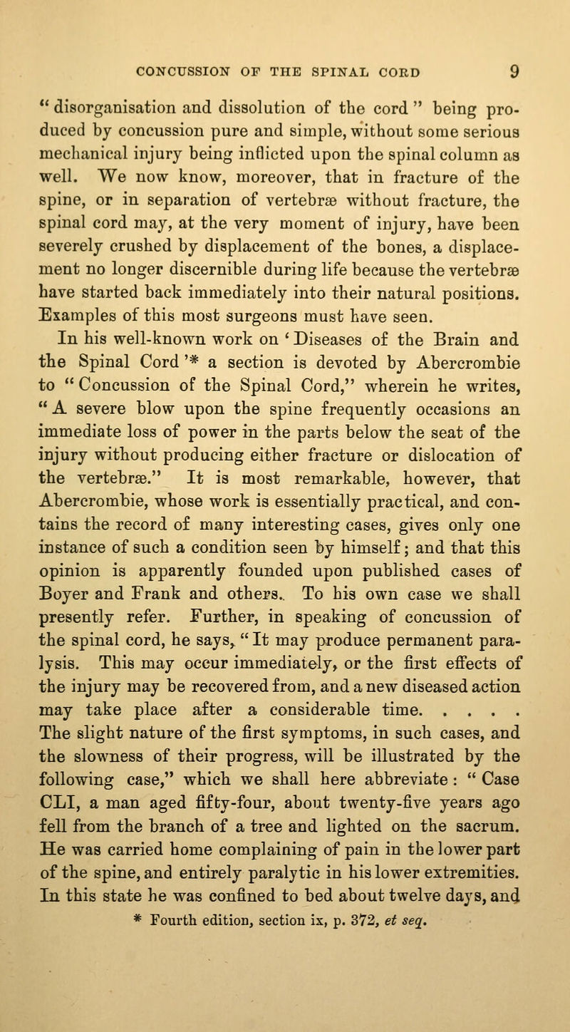 *' disorganisation and dissolution of the cord  being pro- duced by concussion pure and simple, without some serious mechanical injury being inflicted upon the spinal column as well. We now know, moreover, that in fracture of the spine, or in separation of vertebrae without fracture, the spinal cord may, at the very moment of injury, have been severely crushed by displacement of the bones, a displace- ment no longer discernible during life because the vertebrae have started back immediately into their natural positions. Examples of this most surgeons must have seen. In his well-known work on ' Diseases of the Brain and the Spinal Cord '* a section is devoted by Abercrombie to  Concussion of the Spinal Cord, wherein he writes,  A severe blow upon the spine frequently occasions an immediate loss of power in the parts below the seat of the injury without producing either fracture or dislocation of the vertebrae. It is most remarkable, however, that Abercrombie, whose work is essentially practical, and con- tains the record of many interesting cases, gives only one instance of such a condition seen by himself; and that this opinion is apparently founded upon published cases of Boyer and Frank and others.. To his own case we shall presently refer. Further, in speaking of concussion of the spinal cord, he says,  It may produce permanent para- lysis. This may occur immediately, or the first effects of the injury may be recovered from, and anew diseased action may take place after a considerable time The slight nature of the first symptoms, in such cases, and the slowness of their progress, will be illustrated by the following case, which we shall here abbreviate :  Case CLI, a man aged fifty-four, about twenty-five years ago fell from the branch of a tree and lighted on the sacrum. He was carried home complaining of pain in the lower part of the spine, and entirely paralytic in his lower extremities. In this state he was confined to bed about twelve days, an(J * Fourtli edition, section ix, p. 372, et seq.