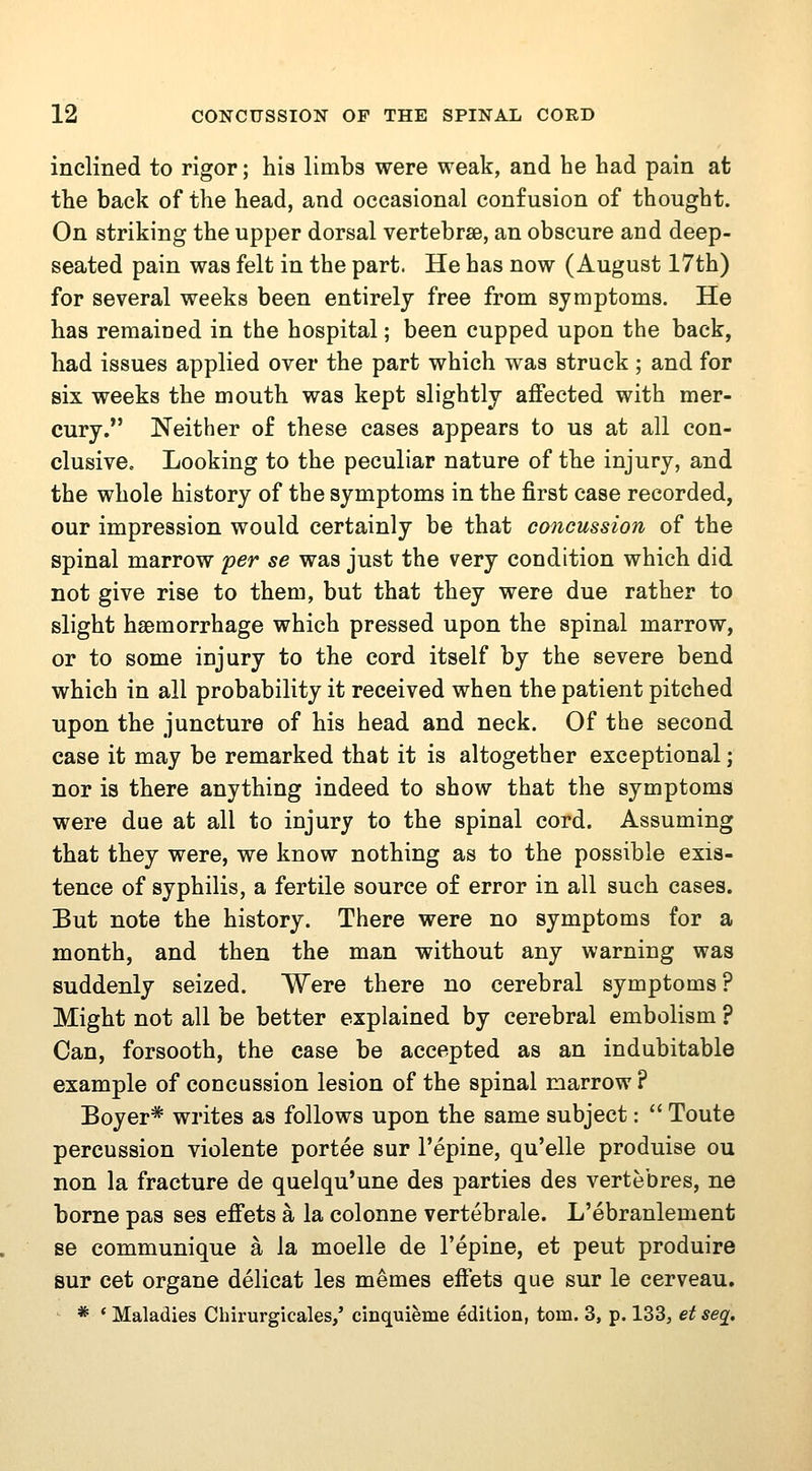 inclined to rigor; his limbs were weak, and he had pain at the back of the head, and occasional confusion of thought. On striking the upper dorsal vertebrae, an obscure and deep- seated pain was felt in the part. He has now (August 17th) for several weeks been entirely free from symptoms. He has remained in the hospital; been cupped upon the back, had issues applied over the part which was struck ; and for six weeks the mouth was kept slightly affected with mer- cury. Neither of these cases appears to us at all con- clusive« Looking to the peculiar nature of the injury, and the whole history of the symptoms in the first case recorded, our impression would certainly be that concussion of the spinal marrow per se was just the very condition which did not give rise to them, but that they were due rather to slight haemorrhage which pressed upon the spinal marrow, or to some injury to the cord itself by the severe bend which in all probability it received when the patient pitched upon the juncture of his head and neck. Of the second case it may be remarked that it is altogether exceptional; nor is there anything indeed to show that the symptoms were due at all to injury to the spinal cord. Assuming that they were, we know nothing as to the possible exis- tence of syphilis, a fertile source of error in all such cases. Eut note the history. There were no symptoms for a month, and then the man without any warning was suddenly seized. Were there no cerebral symptoms? Might not all be better explained by cerebral embolism ? Can, forsooth, the case be accepted as an indubitable example of concussion lesion of the spinal marrow ? Boyer* writes as follows upon the same subject:  Toute percussion violente portee sur I'epine, qu'elle produise ou non la fracture de quelqu'une des parties des vertebres, ne borne pas ses effets a la colonne vertebrale. L'ebranlement se communique a la moelle de I'epine, et peut produire sur cet organe delicat les memes effets que sur le cerveau. * ' Maladies Chirurgicales/ cinquieme edition, torn. 3, p. 133, et seg.