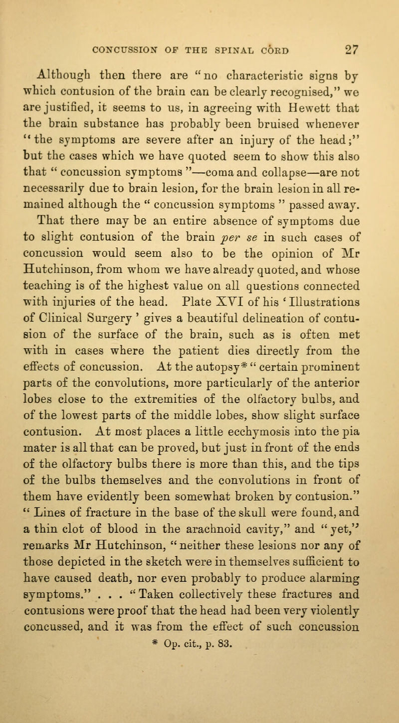 Although then there are  no characteristic signs by which contusion of the brain can be clearly recognised, we are justified, it seems to us, in agreeing with Hewett that the brain substance has probably been bruised whenever the symptoms are severe after an injury of the head; but the cases which we have quoted seem to show this also that  concussion symptoms —coma and collapse—are not necessarily due to brain lesion, for the brain lesion in all re- mained although the  concussion symptoms  passed away. That there may be an entire absence of symptoms due to slight contusion of the brain per se in such cases of concussion would seem also to be the opinion of Mr Hutchinson, from whom we have already quoted, and whose teaching is of the highest value on all questions connected with injuries of the head. Plate XYI of his ' Illustrations of Clinical Surgery ' gives a beautiful delineation of contu- sion of the surface of the brain, such as is often met with in cases where the patient dies directly from the effects of concussion. At the autopsy*  certain prominent parts of the convolutions, more particularly of the anterior lobes close to the extremities of the olfactory bulbs, and of the lowest parts of the middle lobes, show slight surface contusion. At most places a little ecchymosis into the pia mater is all that can be proved, but just in front of the ends of the olfactory bulbs there is more than this, and the tips of the bulbs themselves and the convolutions in front of them have evidently been somewhat broken by contusion.  Lines of fracture in the base of the skull were found, and a thin clot of blood in the arachnoid cavity, and yet,'' remarks Mr Hutchinson,  neither these lesions nor any of those depicted in the sketch were in themselves sufficient to have caused death, nor even probably to produce alarming symptoms. ... Taken collectively these fractures and contusions were proof that the head had been very violently concussed, and it was from the effect of such concussion * Op. cit., p. 83.