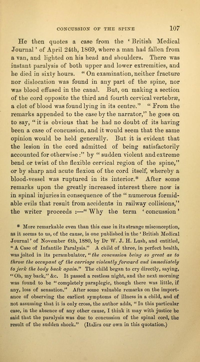 He then quotes a case from the * British Medical Journal' of April 24th, 1869, where a man had fallen from. a van, and lighted on his head and shoulders. There was instant paralysis of both upper and lower extremities, and he died in sixty hours.  On examination, neither fracture nor dislocation was found in any part of the spine, nor was blood effused in the canal. But, on making a section of the cord opposite the third and fourth cervical vertebrae, a clot of blood was found lying in its centre.  From the remarks appended to the case by the narrator, he goes on to say, it is obvious that he had no doubt of its having been a case of concussion, and it would seem that the same opinion would be held generally. But it is evident that the lesion in the cord admitted of being satisfactorily- accounted for otherwise: by  sudden violent and extreme bend or twist of the flexible cervical region of the spine, or by sharp and acute flexion of the cord itself, whereby a blood-vessel was ruptured in its interior.* After some remarks upon the greatly increased interest there now is in spinal injuries in consequence of the  numerous formid- able evils that result from accidents in railway collisions, the writer proceeds ;— Why the term ' concussion * * More remarkable even than this case in its strange misconception, as it seems to us, of the cause, is one published in the ' British Medical Journal' of November 6tb, 1880, by Dr W. J. H. Lush, and entitled,  A Case of Infantile Paralysis. A child of three, in perfect health, was jolted in its perambulator,  tlie concussion heing so great as to throw the occupant of the carriage violently forioard and immediatelg tojerJc the body hacJc again. The child began to cry directlj', saying, *'0b, my back, &c. It passed a restless night, and the next morning was found to be  completely paraplegic, though there was little, if any, loss of sensation.'' After some valuable remarks on the import- ance of observing the earliest symptoms of illness in a child, and of not assuming that it is only cross, the author adds,  In this particular case, in the absence of any other cause, I think it may with justice be said that the paralysis was due to concussion of the spinal cord, the result of the sudden shock. (Italics our own in this quotation.)
