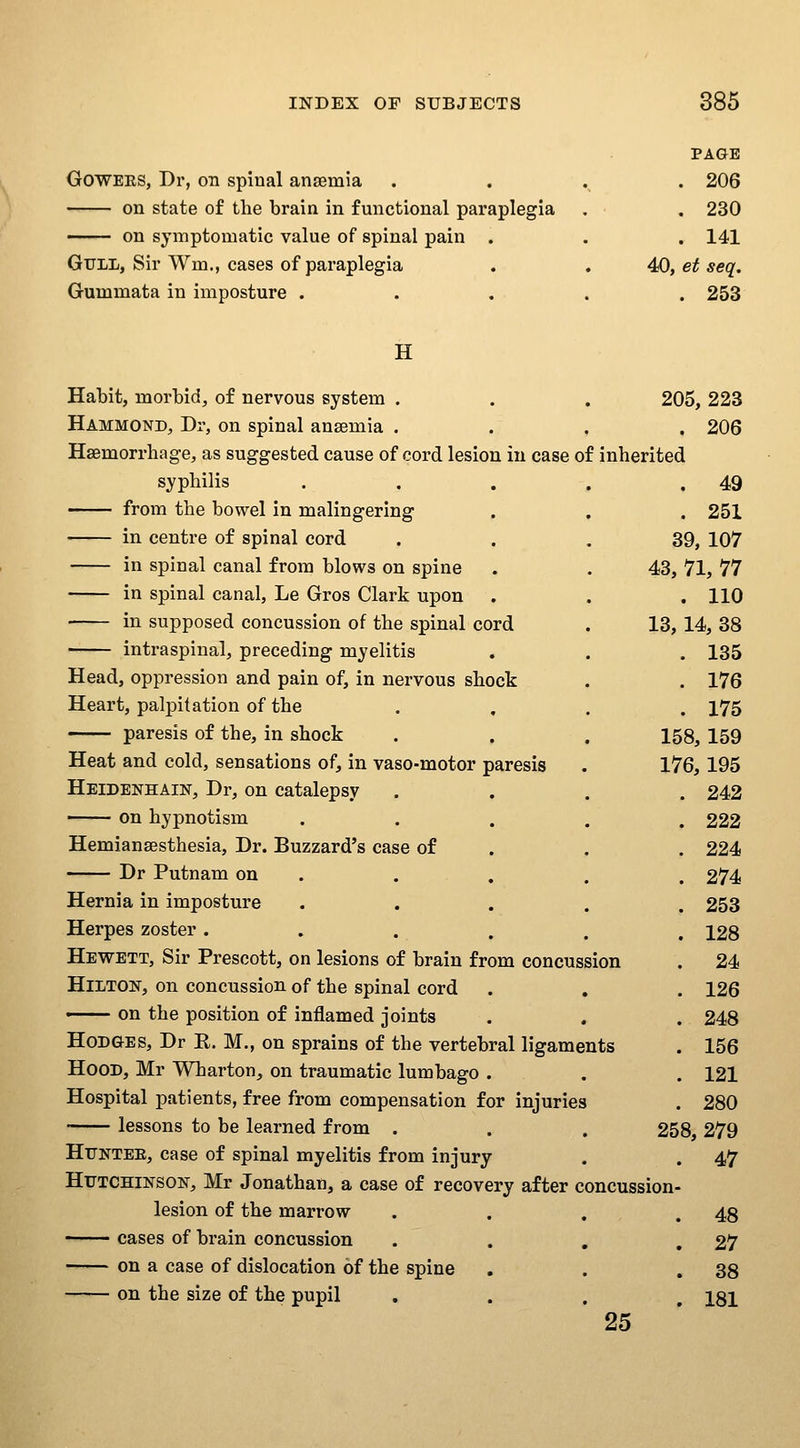 GOWEES, Dr, on spinal anaemia on state of the brain in functional paraplegia on symptomatic value of spinal pain . Gull, Sir Wm., cases of paraplegia Gummata in imposture . PAGE . 206 . 230 . 141 40, et seq. . 253 H Habit, morbid, of nervous system . . . 205,223 Hammond, Dr, on spinal ansemia . . , , 206 Haemorrhage, as suggested cause of cord lesion in case of inherited syphilis from the bowel in malingering in centre of spinal cord in spinal canal from blows on spine in spinal canal, Le Gros Clark upon in supposed concussion of the spinal cord intraspinal, preceding myelitis . 49 . 251 39, 107 43, 71, 77 . 110 13,14, 38 . 135 . 176 . 175 158,159 176,195 . 242 Head, oppression and pain of, in nervous shock Heart, palpitation of the paresis of the, in shock Heat and cold, sensations of, in vaso-motor paresis Heidenhain, Dr, on catalepsy on hypnotism ..... 222 Hemiansesthesia, Dr. Buzzard's case of . . . 224 Dr Putnam on . . , . . 274 Hernia in imposture ..... 253 Herpes zoster ...... 128 Hewett, Sir Prescott, on lesions of brain from concussion . 24 Hilton, on concussion of the spinal cord . , . 126 ■ on the position of inflamed joints . . . 248 Hodges, Dr R. M., on sprains of the vertebral ligaments . 156 Hood, Mr Wharton, on traumatic lumbago . . . 121 Hospital patients, free from compensation for injuries . 280 lessons to be learned from . . . 258 279 Httntee, case of spinal myelitis from injury . . 47 Hutchinson, Mr Jonathan, a case of recovery after concussion- lesion of the marrow . . . .48 ■ cases of brain concussion . . , ,27 on a case of dislocation of the spine , . .38 on the size of the pupil , . . I8I 25