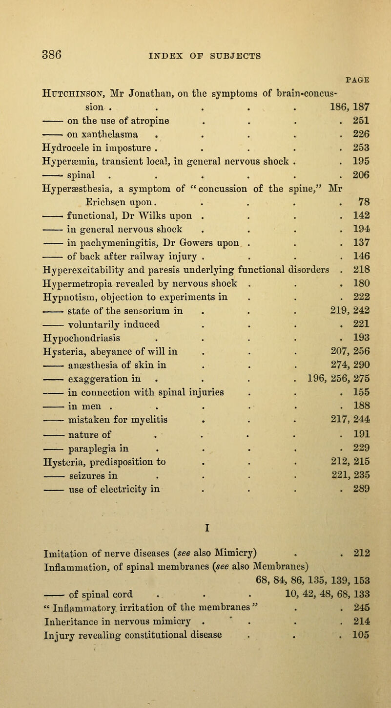 PAGE Hutchinson, Mr Jonathan, on the symptoms of brain-concus- sion . . . ... 186, 187 on the use of atropine .... 251 ■ on xanthelasma ..... 226 Hydrocele in imposture ..... 253 Hypersemia, transient local, in general nervous shock . . 195 spinal ...... 206 Hyperaesthesia, a symptom of concussion of the spine, Erichsen upon. ■ functional, Dr Wilks upon . in general nervous shock in pachymeningitis, Dr Gowers upon . of back after railway injury . Hyperexcitability and paresis underlying functional disorders Hypermetropia revealed by nervous shock . Hypnotism, objection to experiments in state of the sensorium in . . voluntarily induced Hypochondriasis . . . Hysteria, abeyance of will in ansesthesia of skin in exaggeration in . in connection with spinal injuries in men . mistaken for myelitis nature of . . • paraplegia in . Hysteria, predisposition to seizures in . . . use of electricity in Mr . 78 . 142 . 194 . 137 . 146 218 . 180 . 222 219, 242 . 221 . 193 207, 256 274, 290 196, 256, 275 . 155 . 188 217, 244 . 191 . 229 212, 215 221, 235 . 289 Imitation of nerve diseases {see also Mimicry) . . 212 Inflammation, of spinal membranes {see also Membranes) 68, 84, 86, 135, 139, 153 of spinal cord . . .10, 42, 48, 68, 133  Inflammatory irritation of the membranes . . 245 Inheritance in nervous mimicry . * . . . 214 Injury revealing constitutional disease . . . 105