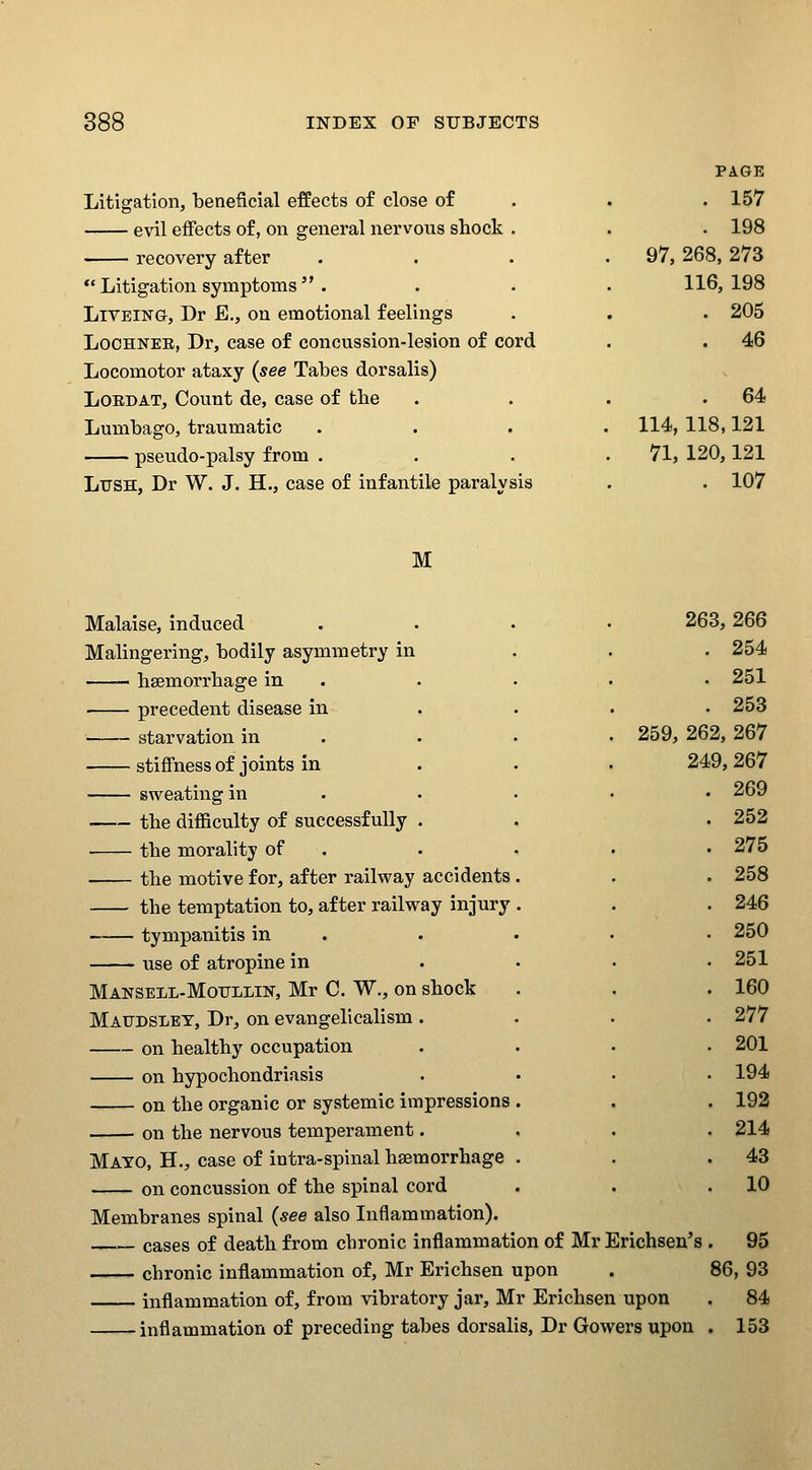 Litigation, beneficial effects of close of evil effects of, on general nervous shock . recovery after *'Litigation symptoms  . LiVEiNG, Dr E., on emotional feelings LocHNEE, Dr, case of concussion-lesion of cord Locomotor ataxy {see Tabes dorsalis) LOEDAT, Count de, case of the Lumbago, traumatic pseudo-palsy from . Ltjsh, Dr W. J. H., case of infantile paralysis PAGE . 157 . 198 97, 268, 273 116, 198 . 205 . 46 . 64 114, 118,121 71, 120,121 . 107 M Malaise, induced Malingering, bodily asymmetry in haemorrhage in precedent disease in starvation in stiffness of joints in sweating in the difficulty of successfully the morality of the motive for, after railway accidents the temptation to, after railway injury tympanitis in use of atropine in Manseil-Moiillin, Mr C. W., on shock Maudsley, Dr, on evangelicalism . on healthy occupation on hypochondriasis on the organic or systemic impressions on the nervous temperament. 263, 266 . 254 . 251 . 253 259, 262, 267 249, 267 . 269 . 252 . 275 . 258 . 246 . 250 . 251 . 160 . 277 . 201 . 194 . 192 . 214 . 43 . 10 Mato, H., case of intra-spinal haemorrhage on concussion of the spinal cord Membranes spinal {see also Inflammation). cases of death from chronic inflammation of Mr Erichsen's . 95 chronic inflammation of, Mr Erichsen upon . 86, 93 inflammation of, from vibratory jar, Mr Erichsen upon . 84 inflammation of preceding tabes dorsalis, Dr Gowers upon . 153
