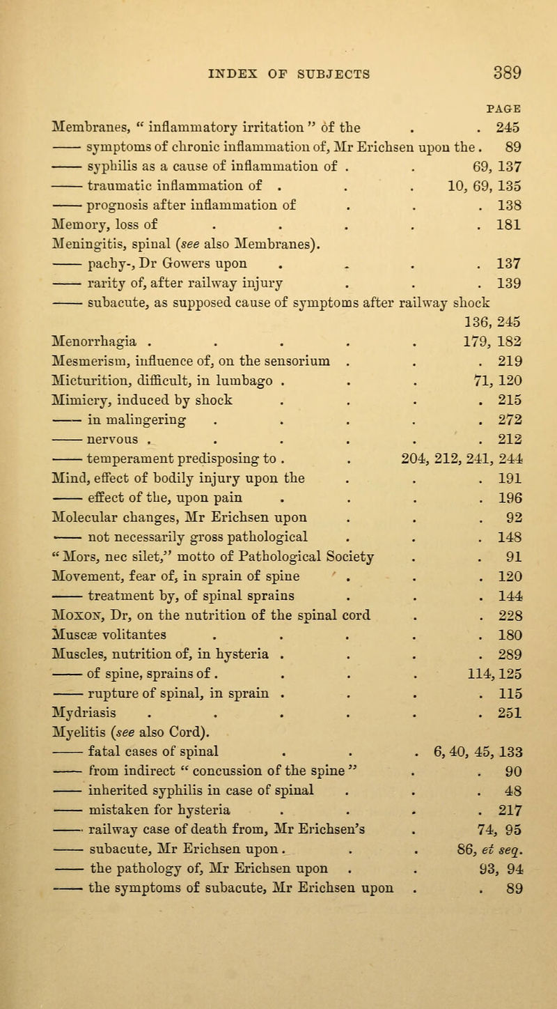 PAGE Membranes,  inflammatory irritation  of the . . 245 symptoms of chronic inflammation of, Mr Erichsen upon the . 89 syphilis as a cause of inflammation of . . 69, 137 traumatic inflammation of . . . 10, 69, 135 prognosis after inflammation of . . . 138 Memory, loss of .... . 181 Meningitis, spinal (see also Membranes). pachy-, Dr Gowers upon . « . . 137 rarity of, after railway injury . . . 139 subacute, as supposed cause of symptoms after railway shock 136, 245 Menorrhagia .... Mesmerism, influence ofj on the sensorium . Micturition, difficult, in lumbago . Mimicry, induced by shock in malingering nervous .... temperament predisposing to . Mind, effect of bodily injury upon the effect of the, upon pain Molecular changes, Mr Erichsen upon —— not necessarily gross pathological  Mors, nee silet, motto of Pathological Society Movement, fear of, in sprain of spine ' . treatment by, of spinal sprains Moxox, Dr, on the nutrition of the spinal cord Muscae volitantes Muscles, nutrition of, in hysteria of spine, sprains of . rupture of spinal, in sprain Mydriasis Myelitis (see also Cord). fatal cases of spinal from indirect  concussion of the spine  inherited syphilis in case of spinal mistaken for hysteria railway case of death from, Mr Erichsen's subacute, Mr Erichsen upon. the pathology of, Mr Erichsen upon the symptoms of subacute, Mr Erichsen upon 179, 182 . 219 71, 120 . 215 . 272 . 212 204, 212, 241, 244 . 191 . 196 . 92 . 148 . 91 . 120 . 144 . 228 . 180 . 289 114,125 . 115 . 251 6, 40, 45, 133 . 90 . 48 . 217 74, 95 86, et seq. 93, 94 . 89