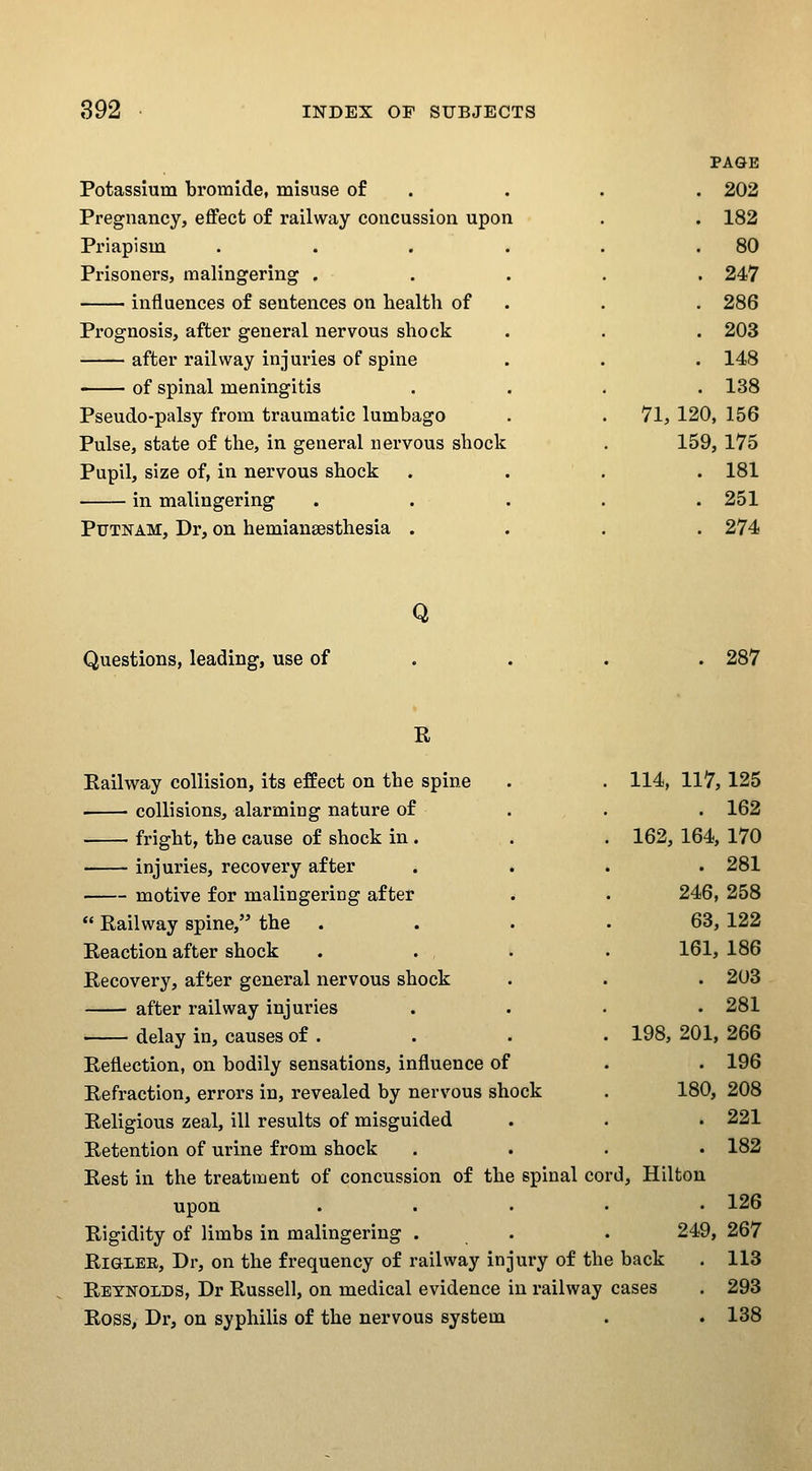 Potassium bromide, misuse of Pregnancy, effect of railway concussion upon Priapism Prisoners, malingering . influences of sentences on health of Prognosis, after general nervous shock after railway injuries of spine of spinal meningitis Pseudo-palsy from traumatic lumbago Pulse, state of the, in general nervous shock Pupil, size of, in nervous shock in malingering Putnam, Dr, on hemianaesthesia . ] PAGE 202 182 80 247 286 203 148 138 . 71, 120 156 159 ,175 , 181 . 251 ^ , 274 Q Questions, leading, use of . 287 E Eailway collision, its effect on the spine collisions, alarming nature of fright, the cause of shock in . • injuries, recovery after motive for malingering after  Railway spine, the Reaction after shock Recovery, after general nervous shock after railway injuries ■ delay in, causes of . Reflection, on bodily sensations, influence of Refraction, errors in, revealed by nervous shock Religious zeal, ill results of misguided Retention of urine from shock Rest in the treatment of concussion of the spinal cor upon Rigidity of limbs in malingering . RiGLER, Dr, on the frequency of railway injury of the back Reynolds, Dr Russell, on medical evidence in railway cases Ross, Dr, on syphilis of the nervous system 114, 117, 125 . 162 162, 164, 170 . 281 246, 258 63, 122 161, 186 . 203 . 281 198, 201, 266 . 196 180, 208 . 221 . 182 d, Hilton . 126 249, 267 113 293 138