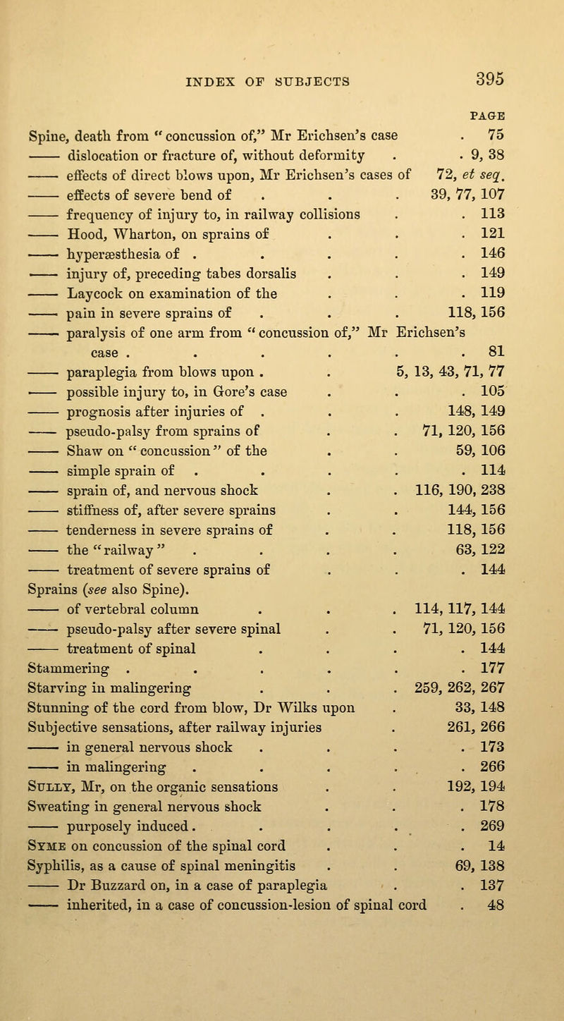 Spine, deatli from  concussion of,'* Mr Erichsen's case dislocation or fracture of, without deformity effects of direct blows upon, Mr Erichsen's cases of effects of sevei'e bend of frequency of injury to, in railway collisions Hood, Wharton, on sprains of hyperaesthesia of . ' injury of, preceding tabes dorsalis Laycock on examination of the pain in severe sprains of paralysis of one arm from  concussion of, Mr case . paraplegia from blows upon . ■ possible injury to, in Gore's case prognosis after injuries of . pseudo-palsy from sprains of Shaw on  concussion  of the simple sprain of sprain of, and nervous shock stiffness of, after severe sprains tenderness in severe sprains of the  railway  treatment of severe sprains of Sprains (see also Spine). of vertebral column pseudo-palsy after severe spinal treatment of spinal Stammering . Starving in malingering Stunning of the cord from blow, Dr Wilks upon Subjective sensations, after railway injuries in general nervous shock in malingering Sully, Mr, on the organic sensations Sweating in general nervous shock purposely induced. Syme on concussion of the spinal cord Syphilis, as a cause of spinal meningitis Dr Buzzard on, in a case of paraplegia inherited, in a case of concussion-lesion of spinal cord PAGE . 75 . 9,38 72, et seq, 39, 77, 107 113 121 146 149 119 118,156 Erichsen's 81 5, 13, 43, 71, 77 . 105 148, 149 71, 120, 156 59, 106 . 114 116, 190, 238 144,156 118, 156 63, 122 . 144 114, 117, 144 71, 120, 156 . 144 . 177 259, 262, 267 33, 148 261, 266 . 173 . 266 192, 194 . 178 . 269 . 14 69, 138 . 137 48