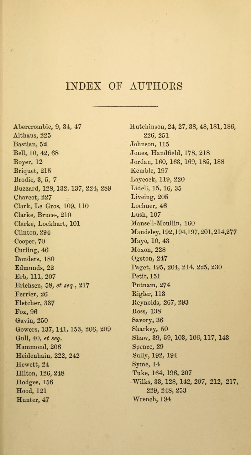 INDEX OF AUTHORS Abercrombie, 9, 34, 47 Althaus, 225 Bastian, 52 Bell, 10, 42, 68 Boyer, 12 Briquet, 215 Brodie, 3, 5, 7 Buzzard, 128,132, 137, 224, 289 Charcot, 227 Clark, Le Gros, 109, 110 Clarke, Bruce-, 210 Clarke, Lockhart, 101 Clinton, 294 Cooper, 70 Curling, 46 Bonders, 180 Edmunds, 22 Erb, 111, 207 Erichsen, 58, et seq., 217 Ferrier, 26 Fletcher, 337 Fox, 96 Gavin, 250 Gowers, 137,141,153, 206, 209 Gull, 40, et seq. Hammond, 206 Heidenhain, 222, 242 Hewett, 24 Hilton, 126, 248 Hodges, 156 Hood, 121 Hunter, 47 Hutchinson, 24, 27, 38, 48,181,186, 226, 251 Johnson, 115 Jones, Handfield, 178, 218 Jordan, 160, 163, 169, 185, 188 Kemble, 197 Laycock, 119, 220 Lidell, 15, 16, 35 Liveing, 205 Lochner, 46 Lush, 107 Mansell-Moullin, 160 Maudsley, 192,194,197,201,214,277 Mayo, 10, 43 Moxon, 228 Ogston, 247 Paget, 195, 204, 214, 225, 230 Petit, 151 Putnam, 274 Eigler, 113 Reynolds, 267, 293 Boss, 138 Savory, 36 Sharkey, 50 Shaw, 39, 59, 103, 106, 117, 143 Speuce, 29 Sully, 192, 194 Syme, 14 Tuke, 164, 196, 207 Wilks, 33, 128, 142, 207, 212, 217, 229, 248, 253 Wrench, 194