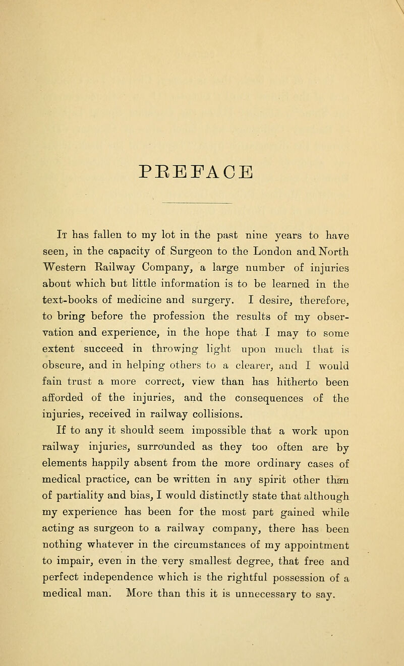 PEEFACE It has fallen to my lot in the past nine years to have seen, in the capacity of Surgeon to the London and North Western Railway Company, a large number of injuries about which but little information is to be learned in the text-books of medicine and surgery. I desire, therefore, to bring before the profession the results of my obser- vation and experience, in the hope that I may to some extent succeed in throwing light upon much tliat is obscure, and in helping others to a clearer, and I would fain trust a more correct, view than has hitherto been afforded of the injuries, and the consequences of the injuries, received in railway collisions. If to any it should seem impossible that a work upon railway injuries, surrounded as they too often are by elements happily absent from the more ordinary cases of medical practice, can be written in any spirit other than of partiality and bias, I would distinctly state that although my experience has been for the most part gained while acting as surgeon to a railway company, there has been nothing whatever in the circumstances of my appointment to impair, even in the very smallest degree, that free and perfect independence which is the rightful possession of a medical man. More than this it is unnecessary to say.