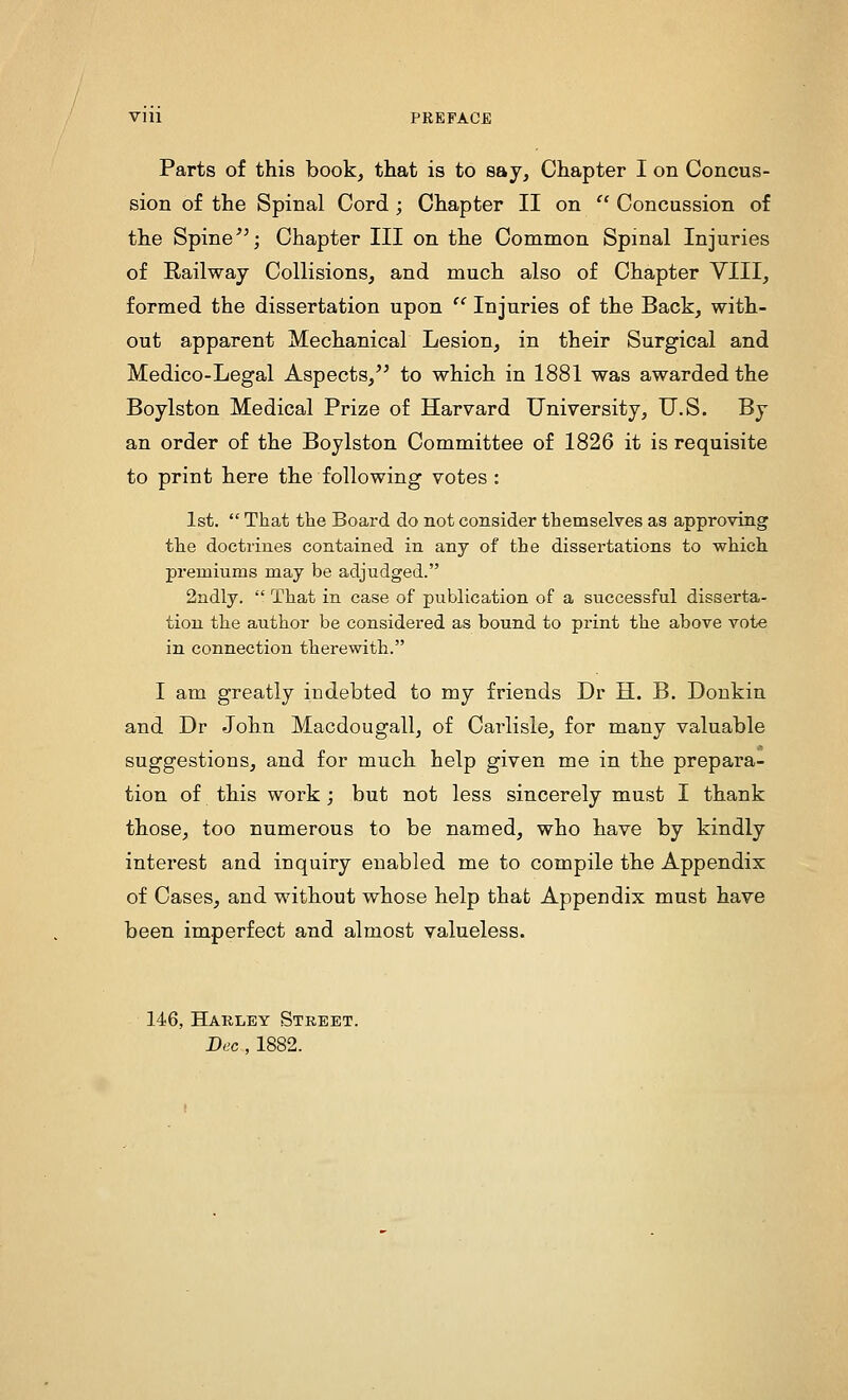 Parts of this book, that is to say. Chapter I on Concus- sion of the Spinal Cord ; Chapter II on  Concussion of the Spine''; Chapter III on the Common Spinal Injuries of Railway Collisions, and much also of Chapter VIII, formed the dissertation upon  Injuries of the Back, with- out apparent Mechanical Lesion, in their Surgical and Medico-Legal Aspects, to which in 1881 was awarded the Boylston Medical Prize of Harvard University, U.S. By an order of the Boylston Committee of 1826 it is requisite to print here the following votes : 1st.  That the Board do not consider themselves as approving the doctrines contained in any of the dissertations to which premiums may be adjudged. 2ndly.  That in case of publication of a successful disserta- tion the author be considered as bound to print the above vote in connection therewith. I am greatly indebted to my friends Dr H. B. Donkin and Dr John Macdougall, of Carlisle, for many valuable suggestions, and for much help given me in the prepara- tion of this work; but not less sincerely must I thank those, too numerous to be named, who have by kindly interest and inquiry enabled me to compile the Appendix of Cases, and without whose help that Appendix must have been imperfect and almost valueless. 146, Harley Street. Bee , 1882.