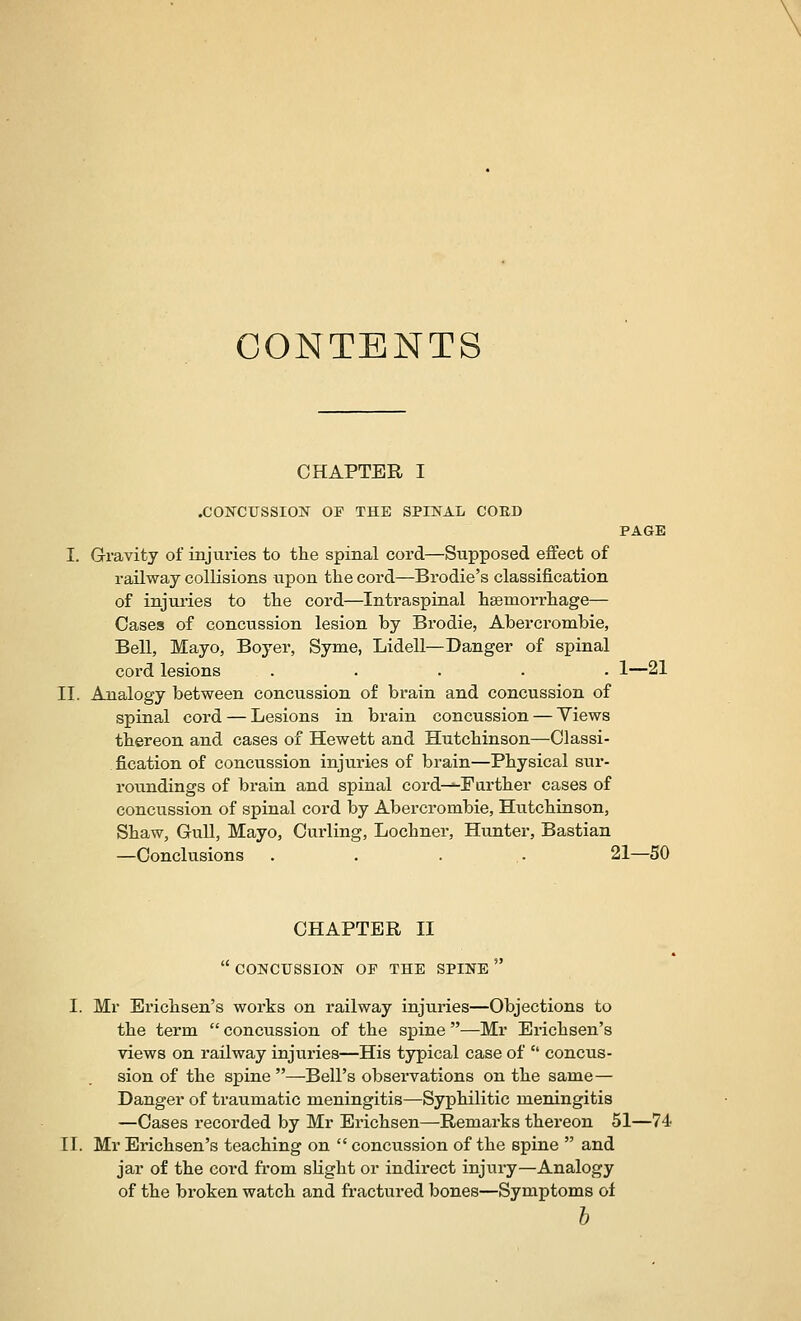 CONTENTS CHAPTER I .CONCUSSION OF THE SPINAL COED PAGE I. Gravity of injuries to the spinal cord—Supposed effect of railway collisions upon the cord—Brodie's classification of injuries to the cord—Intraspinal hsemorrhage— Cases of concussion lesion by Brodie, Abercrombie, Bell, Mayo, Boyer, Syme, Lidell—Danger of spinal cord lesions ..... 1—21 II. Analogy between concussion of brain and concussion of spinal cord — Lesions in brain concussion — Views thereon and cases of Hewett and Hutchinson—Classi- fication of concussion injuries of brain—Physical sur- roundings of brain and spinal cord-—Farther cases of concussion of spinal cord by Abercrombie, Hutchinson, Shaw, Gull, Mayo, Curling, Lochner, Hunter, Bastian —Conclusions . . . . 21—50 CHAPTER II  CONCUSSION OF THE SPINE  I. Mr Erichsen's works on railway injuries—Objections to the term  concussion of the spine —Mr Erichsen's views on railway injuries—His typical case of  concus- sion of the spine—Bell's observations on the same — Danger of traumatic meningitis—Syphilitic meningitis —Cases recorded by Mr Erichsen—Remarks thereon 51—74 II. Mr Erichsen's teaching on  concussion of the spine  and jar of the cord from sHght or indirect injury—Analogy of the broken watch and fractured bones—Symptoms of h