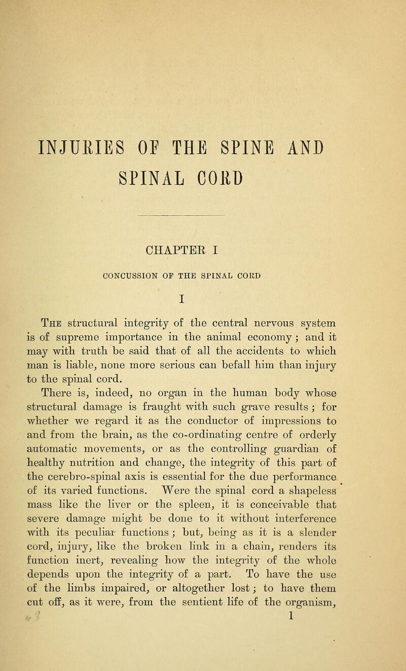 INJURIES OF THE SPINE AND SPINAL COKD CHAPTEE I CONCUSSION OP THE SPINAL CORD The structural integrity of the central nervous system is of supreme importance in tlie animal economy; and it may with truth be said that of all the accidents to which man is liable^ none more serious can befall him than injury to the spinal cord. There is^ indeed^ no organ in the human body whose structural damage is fraught with such grave results ; for whether we regard it as the conductor of impressions to and from the brain^ as the co-ordinating centre of orderly automatic movements, or as the controlling guardian of healthy nutrition and change, the integrity of this part of the cerebro-spinal axis is essential for the due performance of its varied functions. Were the spinal cord a shapeless mass like the liver or the spleen, it is conceivable that severe damage might be done to it without interference with its peculiar functions ; but, being as it is a slender cord, injury, like the broken link in a chain, renders its function inert, revealing how the integrity of the whole depends upon the integrity of a part. To have the use of the limbs impaired, or altogether lost; to have them cut off, as it were, from the sentient life of the organism,