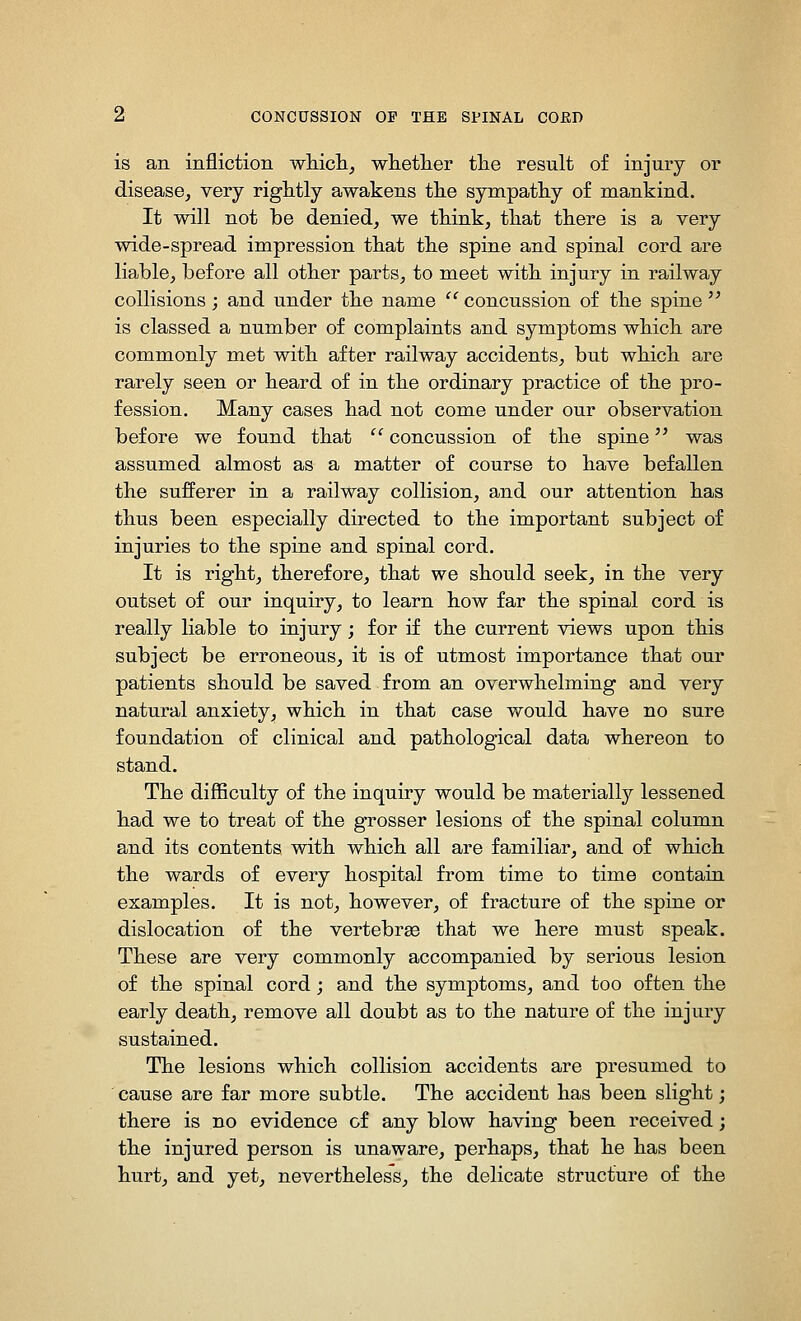 is an infliction whicli, whetlier tlie result of injury or disease^ very rightly awakens tlie sympathy of mankind. It will not be denied, we think, that there is a very wide-spread impression that the spine and spinal cord are liable, before all other parts, to meet with injury in railway collisions; and under the name ^'^concussion of the spine is classed a number of complaints and symptoms which are commonly met with after railway accidents, but which are rarely seen or heard of in the ordinary practice of the pro- fession. Many cases had not come under our observation before we found that  concussion of the spine was assumed almost as a matter of course to have befallen the sufferer in a railway collision, and our attention has thus been especially directed to the important subject of injuries to the spine and spinal cord. It is right, therefore, that we should seek, in the very outset of our inquiry, to learn how far the spinal cord is really liable to injury; for if the current views upon this subject be erroneous, it is of utmost importance that our patients should be saved from an overwhelming and very natural anxiety, which in that case would have no sure foundation of clinical and pathological data whereon to stand. The difficulty of the inquiry would be materially lessened had we to treat of the grosser lesions of the spinal column and its contents with which all are familiar, and of which the wards of every hospital from time to time contain examples. It is not, however, of fracture of the spine or dislocation of the vertebrge that we here must speak. These are very commonly accompanied by serious lesion of the spinal cord; and the symptoms, and too often the early death, remove all doubt as to the nature of the injury sustained. The lesions which collision accidents are presumed to cause are far more subtle. The accident has been slight; there is no evidence of any blow having been received; the injured person is unaware, perhaps, that he has been hurt, and yet, nevertheless, the delicate structure of the