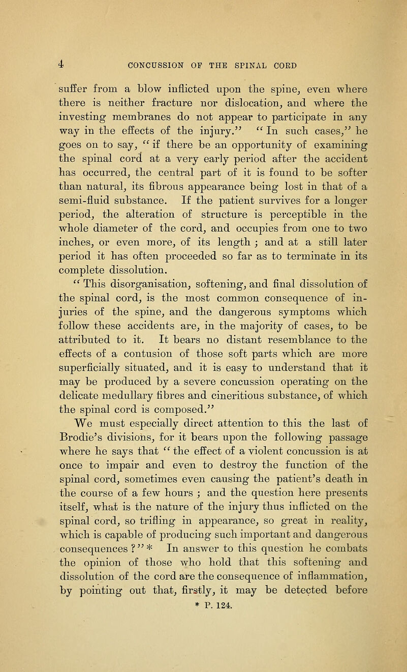 suffer from a blow inflicted upon tlie spine^ even where there is neither fracture nor dislocation, and where the investing membranes do not appear to participate in any- way in the effects of the injury.  In such cases/^ he goes on to say,  if there be an opportunity of examining the spinal cord at a very early period after the accident has occurred, the central part of it is found to be softer than natural, its fibrous appearance being lost in that of a semi-fluid substance. If the patient survives for a longer period, the alteration of structure is perceptible in the whole diameter of the cord, and occupies from one to two inches, or even more, of its length ; and at a still later period it has often proceeded so far as to terminate in its complete dissolution.  This disorganisation, softening, and final dissolution of the spinal cord, is the most common consequence of in- juries of the spine, and the dangerous symptoms which follow these accidents are, in the majority of cases, to be attributed to it. It bears no distant resemblance to the effects of a contusion of those soft parts which are more superficially situated, and it is easy to understand that it may be produced by a severe concussion operating on the delicate medullary fibres and cineritious substance, of which the spinal cord is composed. We must especially direct attention to this the last of Brodie's divisions, for it bears upon the following passage where he says that  the effect of a violent concussion is at once to impair and even to destroy the function of the spinal cord, sometimes even causing the patient's death in the course of a few hours ; and the question here presents itself, what is the nature of the injury thus inflicted on the spinalcord, so trifling in appearance, so great in reality, which is capable of producing such important and dangerous consequences ?* In answer to this question he combats the opinion of those who hold that this softening and dissolution of the cord are the consequence of inflammation, by pointing out that, firstly, it may be detected before