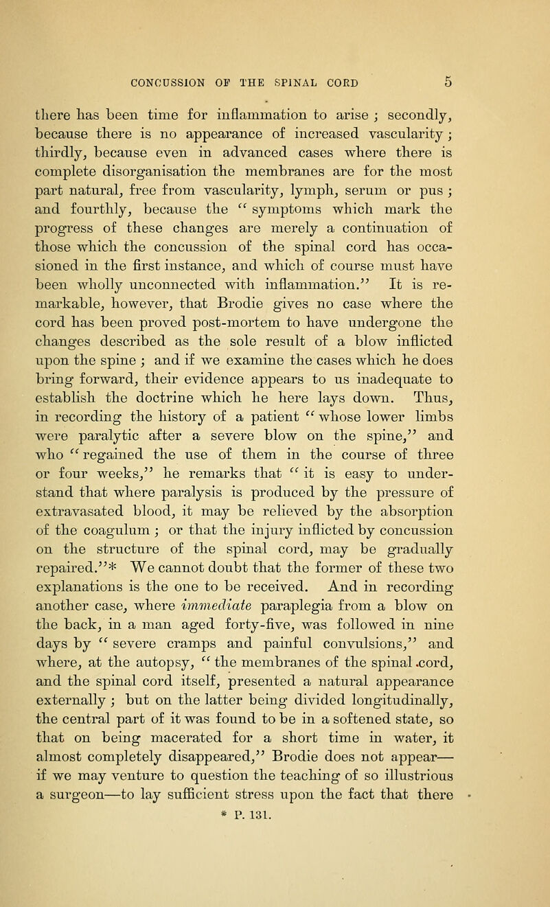 there has been time for inflammation to arise ; secondly, because there is no appearance of increased vascularity ; thirdly, because even in advanced cases where there is complete disorganisation the membranes are for the most part natural, free from vascularity, lymph, serum or pus ; and fourthly, because the  symptoms which mark the progress of these changes are merely a continuation of those which the concussion of the spinal cord has occa- sioned in the first instance, and which of course must have been wholly unconnected with inflammation.^^ It is re- markable, however, that Brodie gives no case where the cord has been proved post-mortem to have undergone the changes described as the sole result of a blow inflicted upon the spine ; and if we examine the cases which he does bring forward, their evidence appears to us inadequate to establish the doctrine which he here lays down. Thus, in recording the history of a patient  whose lower limbs were paralytic after a severe blow on the spine, and who  regained the use of them in the course of three or four weeks, he remarks that '' it is easy to under- stand that where paralysis is produced by the pressure of extravasated blood, it may be relieved by the absorption of the coagulum ; or that the injury inflicted by concussion on the structure of the spinal cord, may be gradually repaired.* We cannot doubt that the former of these two explanations is the one to be received. And in recording another case, where imviediate paraplegia from a blow on the back, in a man aged forty-five, was followed in nine days by '^ severe cramps and painful convulsions, and where, at the autopsy,  the membranes of the spinal .cord, and the spinal cord itself, presented a natural appearance externally ; but on the latter being divided longitudinally, the central part of it was found to be in a softened state, so that on being macerated for a short time in water, it almost completely disappeared, Brodie does not appear— if we may venture to question the teaching of so illustrious a surgeon—to lay sufficient stress upon the fact that there