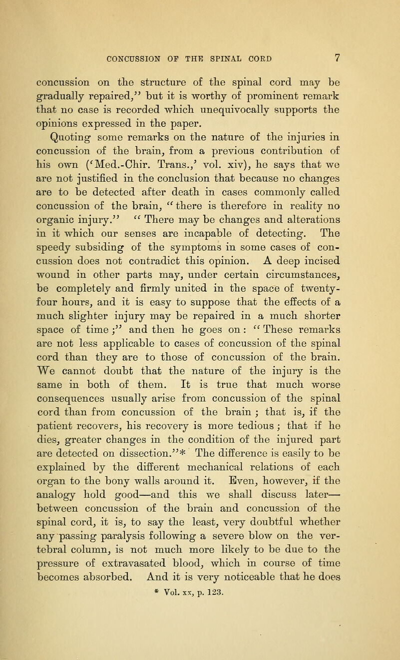 concussion on tlie structure of tlie spinal cord may be gradually repaired/' but it is worthy of prominent remark that no case is recorded whicli unequivocally supports the opinions expressed in the paper. Quoting some remarks on the nature of the injuries in concussion of the brain, from a previous contribution of his own ('Med.-Chir. Trans./ vol. xiv), he says that we are not justified in the conclusion that because no changes are to be detected after death in cases commonly called concussion of the brain, '^ there is therefore in reality no organic injury. There may be changes and alterations in it which our senses are incapable of detecting. The speedy subsiding of the symptoms in some cases of con- cussion does not contradict this opinion. A deep incised wound in other parts may, under certain circumstances, be completely and firmly united in the space of twenty- four hours, and it is easy to suppose that the effects of a much slighter injury may be repaired in a much shorter space of time /' and then he goes on: '' These remarks are not less applicable to cases of concussion of the spinal cord than they are to those of concussion of the brain. We cannot doubt that the nature of the injury is the same in both of them. It is true that much worse consequences usually arise froni concussion of the spinal cord than from concussion of the brain ; that is, if the patient recovers, his recovery is more tedious; that if he dies, greater changes in the condition of the injured part are detected on dissection.* The difference is easily to be explained by the different mechanical relations of each organ to the bony walls around it. Even, however, if the analogy hold good—and this we shall discuss later— between concussion of the brain and concussion of the spinal cord, it is, to say the least, very doubtful whether any passing paralysis following a severe blow on the ver- tebral column, is not much more likely to be due to the pressure of extravasated blood, which in course of time becomes absorbed. And it is very noticeable that he does * Vol. XX, p. 123.