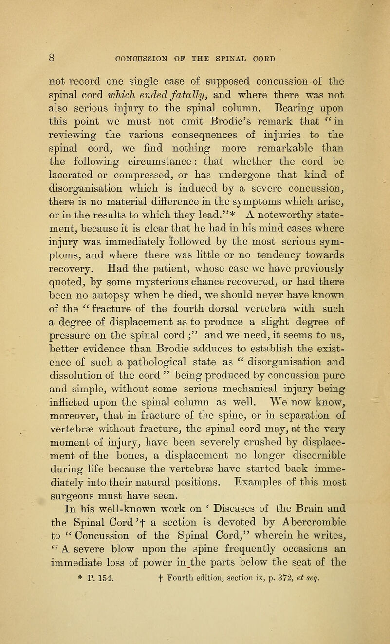 not record one single case of supposed concussion of tlie spinal cord which ended fatally, and wliere tliere was not also serious injury to tlie spinal column. Bearing upon this point we must not omit Brodie's remark tliat '' in reviewing the various consequences of injuries to tlie spinal cord^ we find notliing more remarkable titan tlie following circumstance: tiiat wkether tlie cord be lacerated or compressed, or bas undergone tbat kind of disorganisation wbicb is induced by a severe concussion, tbere is no material difference in tbe symptoms wbicb arise, or in tbe results to wbicb tbey lead.'^* A notewortby state- ment, because it is clear tbat be bad in bis mind cases wbere injury was immediately followed by tbe most serious sym- ptoms, and wbere tbere was little or no tendency towards recovery. Had tbe patient, wbose case we bave previously quoted, by some mysterious cbance recovered, or bad tbere been no autopsy wben be died, we sbould never bave known of tbe  fracture of tbe fourtb dorsal vertebra witb sucb a degree of displacement as to produce a sligbt degree of pressure on tbe spinal cord •/' and we need, it seems to us, better evidence tban Brodie adduces to establisb tbe exist- ence of sucb a patbological state as  disorganisation and dissolution of tbe cord  being produced by concussion pure and simple, witbout some serious mecbanical injury being inflicted upon tbe spinal column as well. We now know, moreover, tbat in fracture of tbe spine, or in separation of vertebrae witbout fracture, tbe spinal cord may, at tbe very moment of injury, bave been severely crusbed by displace- ment of tbe bones, a displacement no longer discernible during life because tbe vertebrge bave started back imme- diately intotbeir natural positions. Examples of tbis most surgeons must bave seen. In bis well-known work on ' Diseases of tbe Brain and tbe Spinal Cord 'f a section is devoted by Abercrombie to '' Concussion of tbe Spinal Cord, wberein be writes,  A severe blow upon tbe spine frequently occasions an immediate loss of power in^tbe parts below tbe seat of tbe