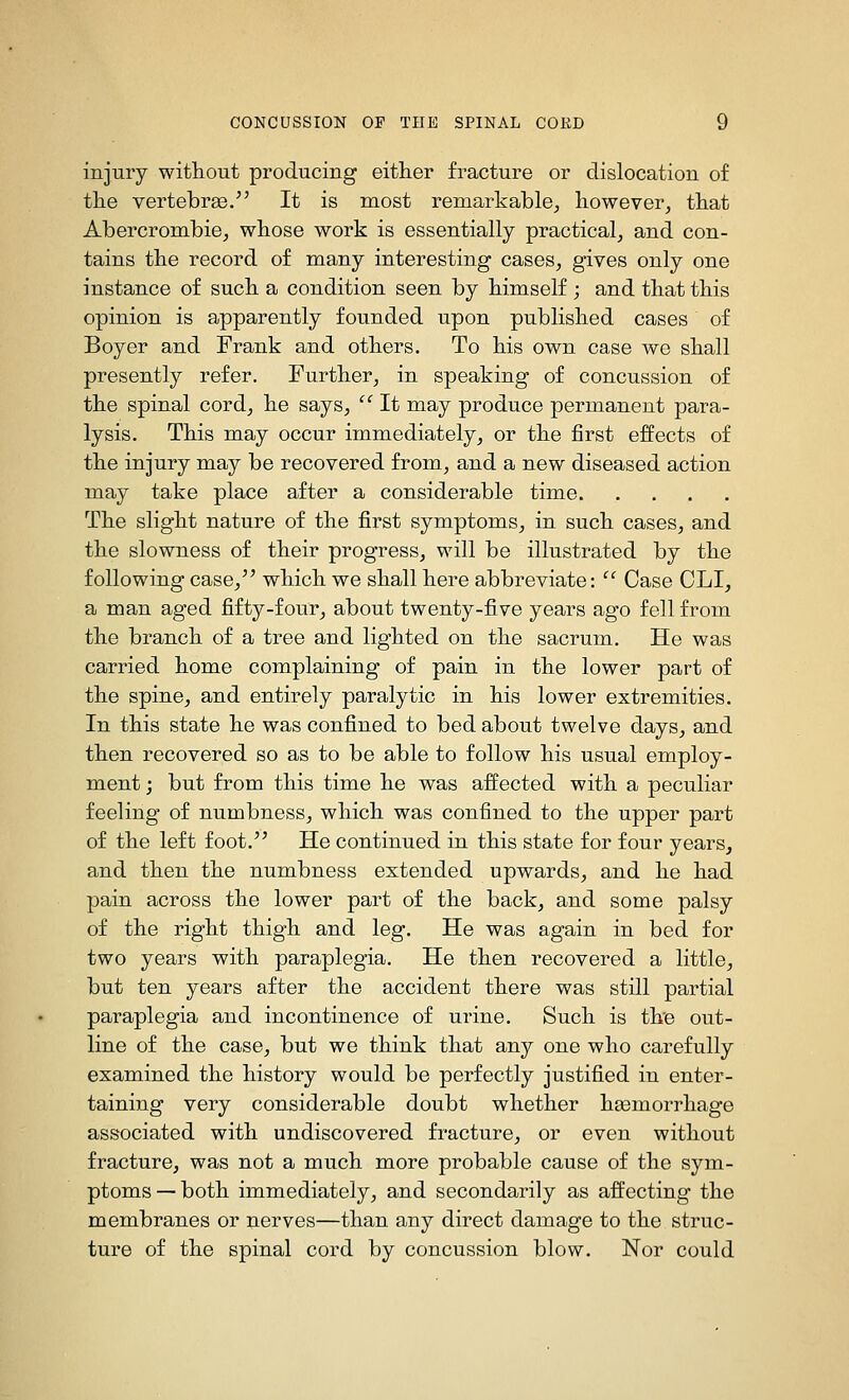 injury without producing either fracture or dislocation of the vertebras. It is most remarkable^ however, that Abercrombie, whose work is essentially practical, and con- tains the record of many interesting cases, gives only one instance of such a condition seen by himself ; and that this opinion is apparently founded upon published cases of Boyer and Frank and others. To his own case we shall presently refer. Further, in speaking of concussion of the spinal cord, he says,  It may produce permanent para- lysis. This may occur immediately, or the first effects of the injury may be recovered from, and a new diseased action may take place after a considerable time The slight nature of the first symptoms, in such cases, and the slowness of their progress, will be illustrated by the following case, which we shall here abbreviate:  Case CLI, a man aged fifty-four, about twenty-five years ago fell from the branch of a tree and lighted on the sacrum. He was carried home complaining of pain in the lower part of the spine, and entirely paralytic in his lower extremities. In this state he was confined to bed about twelve days, and then recovered so as to be able to follow his usual employ- ment ; but from this time he was affected with a peculiar feeling of numbness, which was confined to the upper part of the left foot. He continued in this state for four years, and then the numbness extended upwards, and he had pain across the lower part of the back, and some palsy of the right thigh and leg. He was again in bed for two years with paraplegia. He then recovered a little, but ten years after the accident there was still partial paraplegia and incontinence of urine. Such is the out- line of the case, but we think that any one who carefully examined the history would be perfectly justified in enter- taining very considerable doubt whether hsemorrhage associated with undiscovered fracture, or even without fracture, was not a much more probable cause of the sym- ptoms — both immediately, and secondarily as affecting the membranes or nerves—than any direct damage to the struc- ture of the spinal cord by concussion blow. Nor could