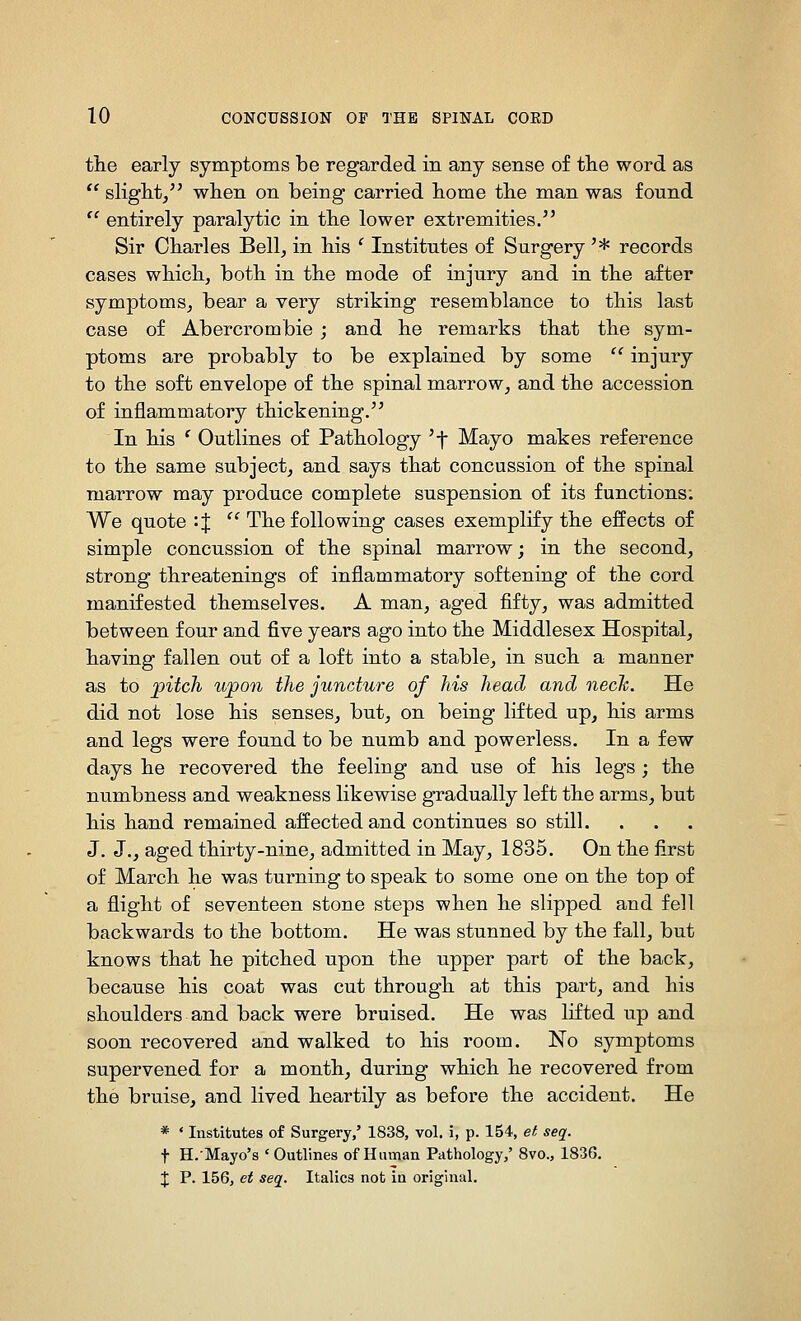 the early symptoms be regarded in any sense of the word as *' slight,'^ when on being carried home the man was found  entirely paralytic in the lower extremities. Sir Charles Bell, in his ' Institutes of Surgery '* records cases which, both in the mode of injury and in the after symptoms, bear a very striking resemblance to this last case of Abercrombie ; and he remarks that the sym- ptoms are probably to be explained by some  injury to the soft envelope of the spinal marrow, and the accession of inflammatory thickening. In his ^ Outlines of Pathology 'f Mayo makes reference to the same subject, and says that concussion of the spinal marrow may produce complete suspension of its functions; We quote '■%  The following cases exemplify the effects of simple concussion of the spinal marrow; in the second, strong threatenings of inflammatory softening of the cord manifested themselves. A man, aged fifty, was admitted between four and five years ago into the Middlesex Hospital, having fallen out of a loft into a stable, in such a manner as to pitch upon the juncture of his head and necJc. He did not lose his senses, but, on being lifted up, his arms and legs were found to be numb and powerless. In a few days he recovered the feeling and use of his legs; the numbness and weakness likewise gradually left the arms, but his hand remained affected and continues so still.... J. J., aged thirty-nine, admitted in May, 1835. On the first of March he was turning to speak to some one on the top of a flight of seventeen stone steps when he slipped and fell backwards to the bottom. He was stunned by the fall, but knows that he pitched upon the upper part of the back, because his coat was cut through at this part, and his shoulders and back were bruised. He was lifted up and soon recovered and walked to his room. No symptoms supervened for a month, during which he recovered from the bruise, and lived heartily as before the accident. He * * Institutes of Surgery,' 1838, vol. i, p. 154, ei seq. t H.-Mayo's ' Outlines of Human Pathology,' 8vo., 1836. X p. 156, et seq. Italics not in original.