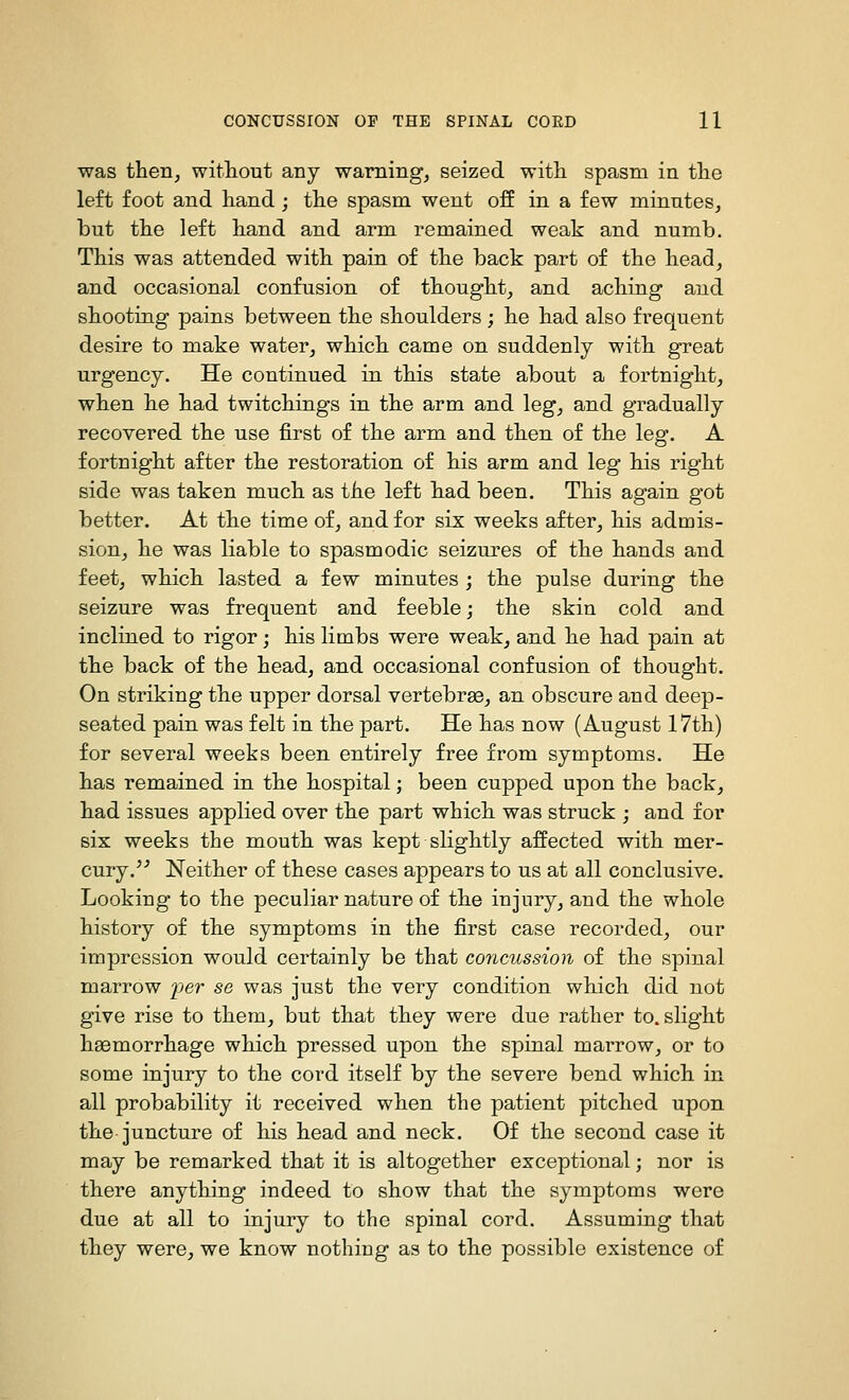 was then, witliout any warning, seized with spasm in the left foot and hand ; the spasm went off in a few minutes, but the left hand and arm remained weak and numb. This was attended with pain of the back part of the head, and occasional confusion of thought, and aching and shooting pains between the shoulders ; he had also frequent desire to make water, which came on suddenly with great urgency. He continued in this state about a fortnight, when he had twitchings in the arm and leg, and gradually recovered the use first of the arm and then of the leg. A fortnight after the restoration of his arm and leg his right side was taken much as the left had been. This again got better. At the time of, and for six weeks after, his admis- sion, he was liable to spasmodic seizures of the hands and feet, which lasted a few minutes ; the pulse during the seizure was frequent and feeble; the skin cold and inclined to rigor; his limbs were weak, and he had pain at the back of the head, and occasional confusion of thought. On striking the upper dorsal vertebrae, an obscure and deep- seated pain was felt in the part. He has now (August 17th) for several weeks been entirely free from symptoms. He has remained in the hospital; been cupped upon the back, had issues applied over the part which was struck ; and for six weeks the mouth was kept slightly affected with mer- cury.'^ Neither of these cases appears to us at all conclusive. Looking to the peculiar nature of the injury, and the whole history of the symptoms in the first case recorded, our impression would certainly be that concussion of the spinal marrow per se was just the very condition which did not give rise to them, but that they were due rather to. slight haemorrhage which pressed upon the spinal marrow, or to some injury to the cord itself by the severe bend which in all probability it received when the patient pitched upon the juncture of his head and neck. Of the second case it may be remarked that it is altogether exceptional; nor is there anything indeed to show that the symptoms were due at all to injury to the spinal cord. Assuming that they were, we know nothing as to the possible existence of