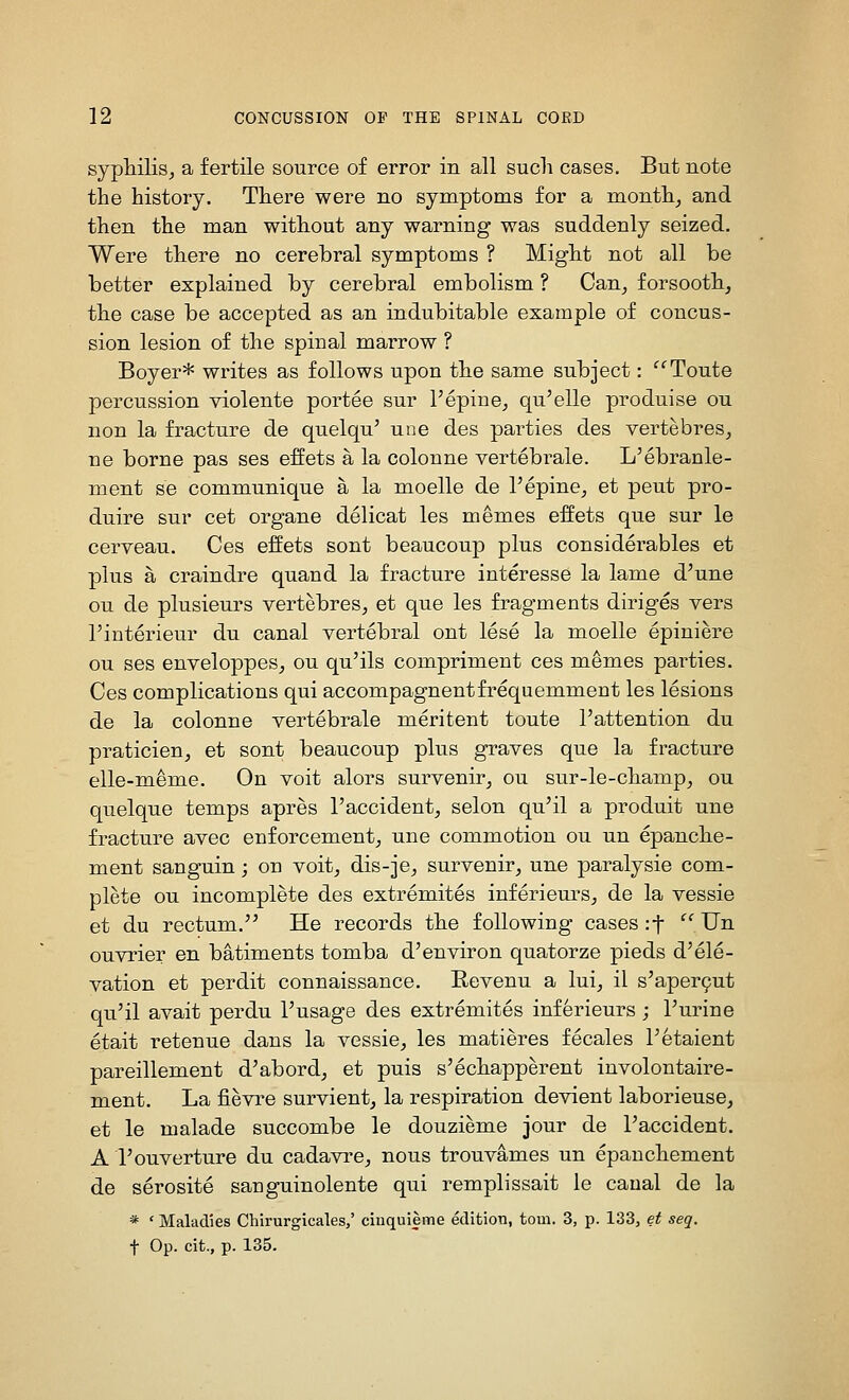 syphilis^ a fertile source of error in all such cases. But note the history. There were no symptoms for a month^ and then the man without any warning was suddenly seized. Were there no cerebral symptoms ? Might not all be better explained by cerebral embolism ? Can^ forsooth, the case be accepted as an indubitable example of concus- sion lesion of the spinal marrow ? Boyer* writes as follows upon the same subject: ^^Toute percussion violente portee sur I'epine^ qu'elle produise ou non la fracture de quelqu' une des parties des vertebres^ ne borne pas ses effets a la colonne vertebrale. L'ebranle- ment se communique a la moelle de I'epine^ et pent pro- duire sur cet organe delicat les memos effets que sur le cerveau. Ces effets sent beaucoup plus considerables et plus a craindre quand la fracture interesse la lame d'une ou de plusieurs vertebres^ et que les fragments diriges vers I'interieur du canal vertebral ont lese la moelle epiniere ou ses enveloppesj ou qu'ils compriment ces memos parties. Ces complications qui accompagnentfrequemment les lesions de la colonne vertebrale meritent toute I'attention du praticien^ et sent beaucoup plus graves que la fracture elle-meme. On voit alors survenir^ ou sur-le-champ^ ou quelque temps apres I'accident^ selon qu'il a produit une fracture avec enforcement^ une commotion ou un epanche- ment sanguin; on voit, dis-je^ survenir, une paralysie com- plete ou incomplete des extremites inferiem-s^ de la vessie et du rectum. He records the following cases :t '' Un ouvrier en batiments tomba d'environ quatorze pieds d'ele- vation et perdit connaissance. Eevenu a lui, il s'aper9ut qu'il avait perdu I'usage des extremites inferieurs ; Turine etait retenue dans la vessie, les matieres fecales Petaient pareillement d'abord, et puis s'echapperent involontaire- ment. La fievre survient, la respiration devient laborieuse, et le malade succombe le douzieme jour de I'accident. A I'ouverture du cadavre, nous trouvames un epanchement de serosite sauguinolente qui remplissait le canal de la * ' Maladies Chirurgicales/ ciuquieme edition, torn. 3, p. 133, et seq.