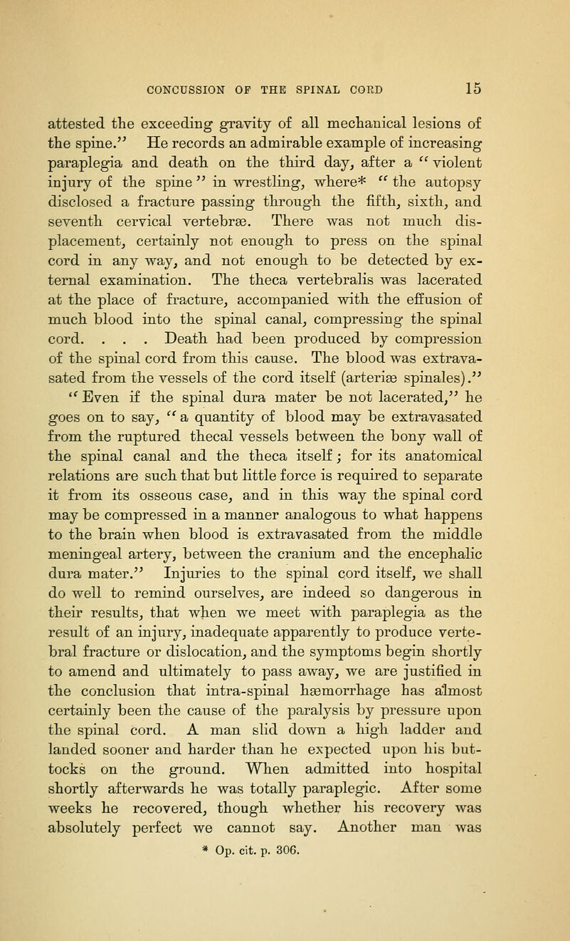 attested the exceeding gravity of all mechanical lesions of the spine.'^ He records an admirable example of increasing paraplegia and death on the third day, after a  violent injury of the spine '^ in wrestling, where*  the autopsy disclosed a fracture passing through the fifth, sixth, and seventh cervical vertebrse. There was not much dis- placement, certainly not enough to press on the spinal cord in any way, and not enough to be detected by ex- ternal examination. The theca vertebralis was lacerated at the place of fracture, accompanied with the effusion of much blood into the spinal canal, compressing the spinal cord. . . . Death had been produced by compression of the spinal cord from this cause. The blood was extrava- sated from the vessels of the cord itself (arteries spinales).'' '^ Even if the spinal dura mater be not lacerated,^^ he goes on to say,  a quantity of blood may be extravasated from the ruptured thecal vessels between the bony wall of the spinal canal and the theca itself; for its anatomical relations are such that but little force is required to separate it from its osseous case, and in this way the spinal cord may be compressed in a manner analogous to what happens to the brain when blood is extravasated from the middle meningeal artery, between the cranium and the encephalic dura mater. Injuries to the spinal cord itself, we shall do well to remind ourselves, are indeed so dangerous in their results, that when we meet with paraplegia as the result of an injury, inadequate apparently to produce verte- bral fracture or dislocation, and the symptoms begin shortly to amend and ultimately to pass away, we are justified in the conclusion that intra-spinal haemorrhage has almost certainly been the cause of the paralysis by pressure upon the spinal cord. A man slid down a high ladder and landed sooner and harder than he expected upon his but- tocks on the ground. When admitted into hospital shortly afterwards he was totally paraplegic. After some weeks he recovered, though whether his recovery was absolutely perfect we cannot say. Another man was