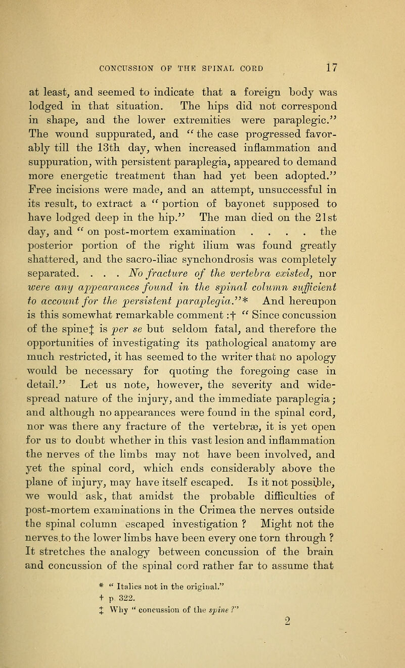 at least, and seemed to indicate that a foreign body was lodged in tliat situation. The hips did not correspond in shape, and the lower extremities were paraplegic.'^ The wound suppurated, and  the case progressed favor- ably till the 13th day, when increased inflammation and suppuration, with persistent paraplegia, appeared to demand more energetic treatment than had yet been adopted. Free incisions were made, and an attempt, unsuccessful in its result, to extract a ^' portion of bayonet supposed to have lodged deep in the hip.'' The man died on the 21st day, and '' on post-mortem examination .... the posterior portion of the right ilium was found greatly shattered, and the sacro-iliac synchondrosis was completely separated. . . . No fracture of the vertebra existed, nor were any appearances found in the spinal column sufficient to account for the persistent paraplegia.^'^ And hereupon is this somewhat remarkable comment :t  Since concussion of the spinej is per se but seldom fatal, and therefore the opportunities of investigating its pathological anatomy are much restricted, it has seemed to the writer that no apology would be necessary for quoting the foregoing case in detail. Let us note, however, the severity and wide- spread nature of the injury, and the immediate paraplegia; and although no appearances were found in the spinal cord, nor was there any fracture of the vertebrae, it is yet open for us to doubt whether in this vast lesion and inflammation the nerves of the limbs may not have been involved, and yet the spinal cord, which ends considerably above the plane of injury, may have itself escaped. Is it not possi.ble, we would ask, that amidst the probable difl&culties of post-mortem examinations in the Crimea the nerves outside the spinal column escaped investigation ? Might not the nerves.to the lower limbs have been every one torn through ? It stretches the analogy between concussion of the brain and concussion of the spinal cord rather far to assume that *  Italics not in the original. + p 322. + Why  concussion of tlie spine ?''