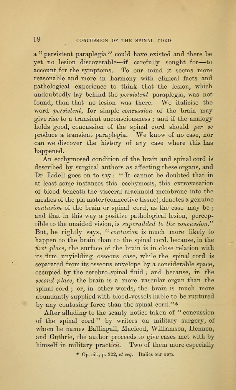 a  persistent paraplegia '^ could have existed and tliere be yet no lesion discoverable—if carefully sougbt for—to account for the symptoms. To our mind it seems more reasonable and more in harmony vrith clinical facts and pathological experience to think that the lesion, which undoubtedly lay behind the persistent paraplegia, was not found, than that no lesion was there. We italicise the word ijeTsistent, for simple concussion of the brain may give rise to a transient unconsciousness ; and if the analogy holds good, concussion of the spinal cord should per se produce a transient paraplegia. We know of no case, nor can we discover the history of any case where this has happened. An ecchymosed condition of the brain and spinal cord is described by surgdcal authors as affecting these organs, and Dr Lidell goes on to say :  It cannot be doubted that in at least some instances this ecchymosis, this extravasation of blood beneath the visceral arachnoid membrane into the meshes of the pia mater (connective tissue), denotes a genuine contusion of the brain or spinal cord, as the case may be ; and that in this way a positive pathological lesion, percep- tible to the unaided vision, is superadded to the concussion.'' But, he rightly says, ^' contusion is much more likely to happen to the brain than to the spinal cord, because, in the -first place, the surface of the brain is in close relation with its firm unyielding osseous case, while the spinal cord is separated from its osseous envelope by a considerable space, occupied by the cerebro-spinal fluid ; and because, in the second place, the brain is a more vascular organ than the spinal cord ; or, in other words, the brain is much more abundantly supplied with blood-vessels liable to be ruptured by any contusing force than the spinal cord.^^* After alluding to the scanty notice taken of  concussion of the spinal cord by writers on military surgery, of whom he names Ballingall, Macleod, Williamson, Hennen, and Guthrie, the author proceeds to give cases met with by himself in military practice. Two of them more especially * Op. cit., p. 322, et seq. Italics our own.