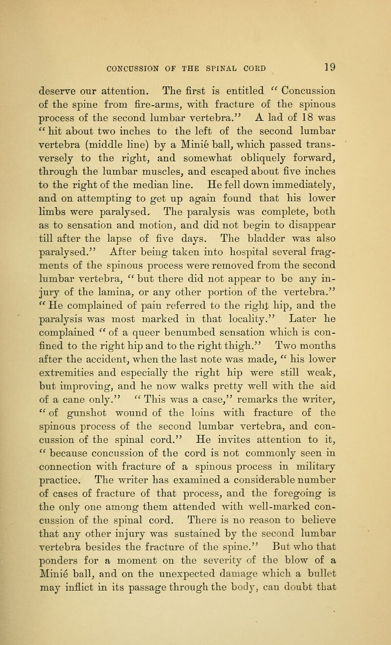 deserve our attention. The first is entitled '' Concussion of tlie spine from fire-arms, with, fracture of the spinous process of the second lumbar vertebra. A lad of 18 was  hit about two inches to the left of the second lumbar vertebra (middle line) by a Minie ball, which passed trans- versely to the right, and somewhat obliquely forward, through the lumbar muscles, and escaped about five inches to the right of the median line. He fell down immediately, and on attempting to get up again found tha^t his lower limbs were paralysed. The paralysis was complete, both as to sensation and motion, and did not begin to disappear till after the lapse of five days. The bladder was also paralysed. After being taken into hospital several frag- ments of the spinous process were removed from the second lumbar vertebra,  but there did not appear to be any in- jury of the lamina, or any other portion of the vertebra.  He complained of pain referred to the right hip, and the paralysis was most marked in that locality. Later he complained  of a queer benumbed sensation which is con- fined to the right hip and to the right thigh. Two months after the accident, when the last note was made,  his lower extremities and especially the right hip were still weak, but improving, and he now walks pretty well with the aid of a cane only.  This was a case, remarks the writer,  of gunshot wound of the loins with fracture of the spinous process of the second lumbar vertebra, and con- cussion of the spinal cord. He invites attention to it, ^^ because concussion of the cord is not commonly seen in connection with fracture of a spinous process in military practice. The writer has examined a considerable number of cases of fracture of that process, and the foregoing is the only one among them attended with well-marked con- cussion of the spinal cord. There is no reason to believe that any other injury was sustained by the second lumbar vertebra besides the fracture of the spine. But who that ponders for a moment on the severity of the blow of a Minie ball, and on the unexpected damage which a bullet may inflict in its passage through the body, can doubt that