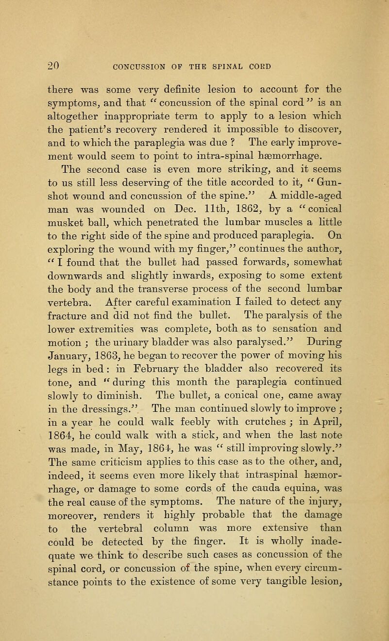 tliere was some very definite lesion to account for tlie symptoms, and tliat  concussion of tlie spinal cord  is an altogetlier inappropriate term to apply to a lesion wMcli tlie patient's recovery rendered it impossible to discover, and to wliich tlie paraplegia was due ? The early improve- ment would seem to point to intra-spinal liaBmorrliage. Tlie second case is even more striking, and it seems to us still less deserving of tlie title accorded to it, '' Grun- sliot wound and concussion of tlie spine. A middle-aged man was wounded on Dec. llth, 1862, by a ''conical musket ball, wbicli penetrated tbe lumbar muscles a little to tlie rigbt side of tlie spine and produced paraplegia. On exploring tbe wound witb my finger, continues tbe author,  I found that the bullet had passed forwards, somewhat downwards and slightly inwards, exposing to some extent the body and the transverse process of the second lumbar vertebra. After careful examination I failed to detect any fracture and did not find the bullet. The paralysis of the lower extremities was complete, both as to sensation and motion ; the urinary bladder was also paralysed. During January, 1863, he began to recover the power of moving his legs in bed : in February the bladder also recovered its tone, and  during this month the paraplegia continued slowly to diminish. The bullet, a conical one, came away in the dressings. The man continued slowly to improve ; in a year he could walk feebly with crutches ; in April, 1864, he could walk with a stick, and when the last note was made, in May, 1864', he was  still improving slowly. The same criticism applies to this case as to the other, and, indeed, it seems even more likely that intraspinal hasmor- rhage, or damage to some cords of the cauda equina, was the real cause of the symptoms. The nature of the injury, moreover, renders it highly probable that the damage to the vertebral column was more extensive than could be detected by the finger. It is wholly inade- quate we- think to describe such cases as concussion of the spinal cord, or concussion of the spine, when every circum- stance points to the existence of some very tangible lesion.