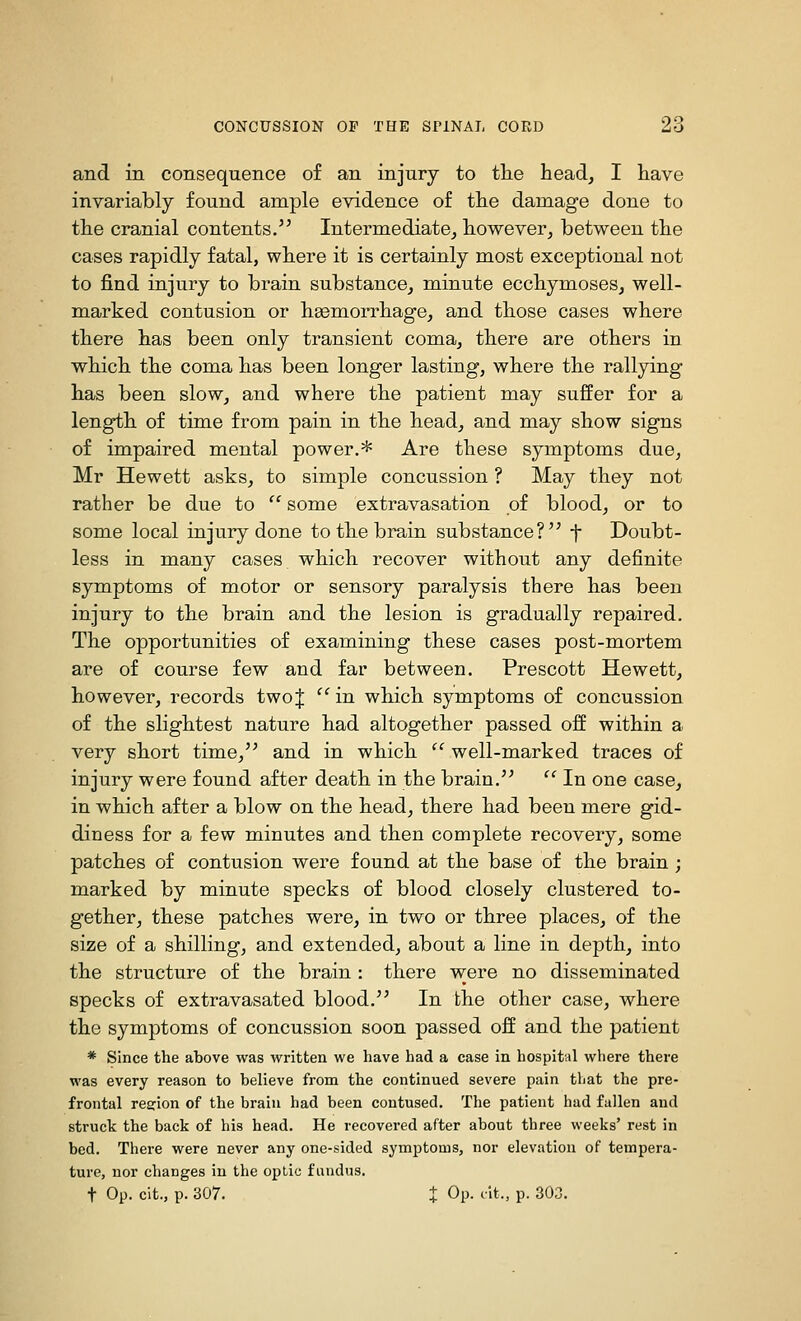 and in consequence of an injury to the head, I have invariably found ample evidence of the damage done to the cranial contents. Intermediate, however, between the cases rapidly fatal, where it is certainly most exceptional not to find injury to brain substance, minute ecchymoses, well- marked contusion or hsemorrhage, and those cases where there has been only transient coma, there are others in which the coma has been longer lasting, where the rallying has been slow, and where the patient may suffer for a length of time from pain in the head, and may show signs of impaired mental power.* Are these symptoms due, Mr Hewett asks, to simple concussion ? May they not rather be due to  some extravasation of blood, or to some local injury done to the brain substance? f Doubt- less in many cases which recover without any definite symptoms of motor or sensory paralysis there has been injury to the brain and the lesion is gradually repaired. The opportunities of examining these cases post-mortem are of course few and far between. Prescott Hewett, however, records two J  in which symptoms of concussion of the slightest nature had altogether passed off within a very short time, and in which ^' well-marked traces of injury were found after death in the brain.  In one case, in which after a blow on the head, there had been mere gid- diness for a few minutes and then complete recovery, some patches of contusion were found at the base of the brain ; marked by minute specks of blood closely clustered to- gether, these patches were, in two or three places, of the size of a shilling, and extended, about a line in depth, into the structure of the brain : there were no disseminated specks of extravasated blood. In the other case, where the symptoms of concussion soon passed off and the patient * Since the above was written we have had a case in hospital where there was every reason to believe from the continued severe pain that the pre- frontal region of the brain had been contused. The patient had fallen and struck the back of his head. He recovered after about three weeks' rest in bed. There were never any one-sided symptoms, nor elevation of tempera- ture, nor changes in the optic fundus. t Op. cit., p. 307. X ^P- i't-> P- 303.