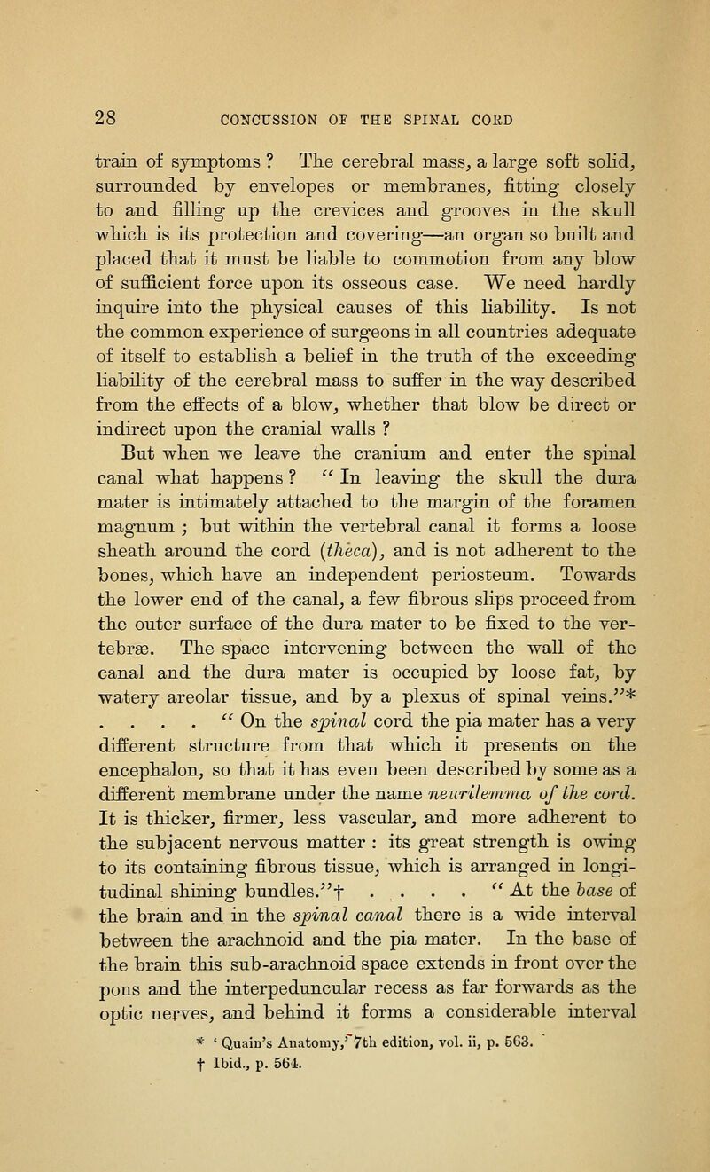 train of symptoms ? Tlie cerebral mass^ a large soft solid, surrounded by envelopes or membranes, fitting closely to and filling up the crevices and grooves in tbe skull wbicb is its protection and covering—an organ so built and placed tliat it must be liable to commotion from any blow of sujB&cient force upon its osseous case. We need hardly inquire into tbe physical causes of this liability. Is not the common experience of surgeons in all countries adequate of itself to establish, a belief in the truth of the exceeding liability of the cerebral mass to suffer in the way described from the effects of a blow, whether that blow be direct or indirect upon the cranial walls ? But when we leave the cranium and enter the spinal canal what happens ? '^ In leaving the skull the dura mater is intimately attached to the margin of the foramen magTium ; but within the vertebral canal it forms a loose sheath around the cord {theca), and is not adherent to the bones, which have an independent periosteum. Towards the lower end of the canal, a few fibrous slips proceed from the outer surface of the dura mater to be fixed to the ver- tebrse. The space intervening between the wall of the canal and the dura mater is occupied by loose fat, by watery areolar tissue, and by a plexus of spinal veins.*  On the spinal cord the pia mater has a very different structure from that which it presents on the encephalon, so that it has even been described by some as a different membrane under the name neurilemma of the cord. It is thicker, firmer, less vascular, and more adherent to the subjacent nervous matter : its great strength is owing to its containing fibrous tissue, which is arranged in longi- tudinal shining bundles.f • • • • '' -^^ the hase of the brain and in the spinal canal there is a wide interval between the arachnoid and the pia mater. In the base of the brain this sub-arachnoid space extends in front over the pons and the interpeduncular recess as far forwards as the optic nerves, and behind it forms a considerable interval * ' Quain's Anatomy,' 7th edition, vol. ii, p. 5G3. t Ibid., p. 564.